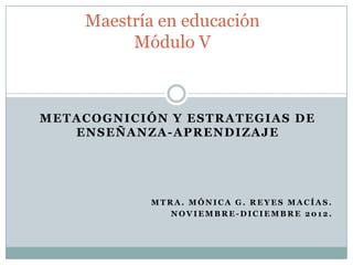 Maestría en educación
           Módulo V



METACOGNICIÓN Y ESTRATEGIAS DE
   E N S E Ñ A N Z A - A P R E N DI Z A JE




                 MTRA. MÓNICA G. REYES MACÍAS.
                    NOVIEMBRE-DICIEMBRE 2012.
 
