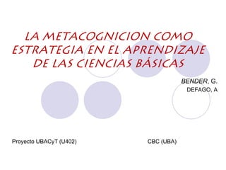 LA METACOGNICION COMO
ESTRATEGIA EN EL APRENDIZAJE
   DE LAS CIENCIAS BÁSICAS
                                     BENDER, G.
                                      DEFAGO, A




Proyecto UBACyT (U402)   CBC (UBA)
 