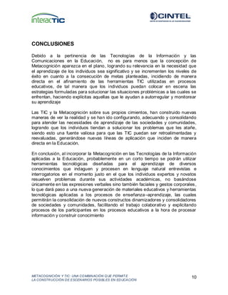 METACOGNICIÓN Y TIC: UNA COMBINACIÓN QUE PERMIT E
LA CONSTRUCCIÓN DE ESCENARIOS POSIBLES EN EDUCACIÓN
10
CONCLUSIONES
Debido a la pertinencia de las Tecnologías de la Información y las
Comunicaciones en la Educación, no es para menos que la concepción de
Metacognición aparezca en el plano, logrando su relevancia en la necesidad que
el aprendizaje de los individuos sea significativo y se incrementen los niveles de
éxito en cuanto a la consecución de metas planteadas, incidiendo de manera
directa en el afinamiento de las herramientas TIC utilizadas en procesos
educativos, de tal manera que los individuos puedan colocar en escena las
estrategias formuladas para solucionar las situaciones problémicas a las cuales se
enfrentan, haciendo explícitas aquellas que le ayudan a autorregular y monitorear
su aprendizaje
Las TIC y la Metacognición sobre sus propios cimientos, han construido nuevas
maneras de ver la realidad y se han ido configurando, adecuando y consolidando
para atender las necesidades de aprendizaje de las sociedades y comunidades,
logrando que los individuos tiendan a solucionar los problemas que les atañe,
siendo esto una fuente valiosa para que las TIC puedan ser retroalimentadas y
reevaluadas, generándose nuevas líneas de aplicación que inciden de manera
directa en la Educación.
En conclusión, al incorporar la Metacognición en las Tecnologías de la Información
aplicadas a la Educación, probablemente en un corto tiempo se podrán utilizar
herramientas tecnológicas diseñadas para el aprendizaje de diversos
conocimientos que indaguen y procesen en lenguaje natural entrevistas e
interrogatorios en el momento justo en el que los individuos expertos y novatos
resuelven problemas durante sus actividades académicas, no basándose
únicamente en las expresiones verbales sino también faciales y gestos corporales,
lo que dará paso a una nueva generación de materiales educativos y herramientas
tecnológicas aplicadas a los procesos de enseñanza–aprendizaje, las cuales
permitirán la consolidación de nuevos constructos dinamizadores y consolidadores
de sociedades y comunidades, facilitando el trabajo colaborativo y explicitando
procesos de los participantes en los procesos educativos a la hora de procesar
información y construir conocimiento
 