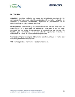 METACOGNICIÓN Y TIC: UNA COMBINACIÓN QUE PERMIT E
LA CONSTRUCCIÓN DE ESCENARIOS POSIBLES EN EDUCACIÓN
11
GLOSARIO
Cognición: procesos mediante los cuales las sensaciones captadas por los
sentidos son transformadas, reducidas, elaboradas, almacenadas y utilizadas en
contextos y situaciones determinadas, implicando el procesamiento de la
información y de los conocimientos adquiridos.
Metacognición: conocimiento y el autocontrol que una persona tiene sobre su
propia cognición y actividades de aprendizaje, implicando a su vez tener
conciencia de sus estilos de pensamiento, el contenido de los mismos y la
habilidad para controlarlos, con el propósito de organizarlos, revisarlos y
modificarlos en función de los resultados de aprendizaje.
Tecnofacto: Objeto tecnológico debidamente calculado, el cual se realiza con
máquinas y herramientas apropiadas.
TIC: Tecnologías de la Información y las Comunicaciones.
 