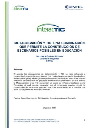 METACOGNICIÓN Y TIC: UNA COMBINACIÓN QUE PERMIT E
LA CONSTRUCCIÓN DE ESCENARIOS POSIBLES EN EDUCACIÓN
2
METACOGNICIÓN Y TIC: UNA COMBINACIÓN
QUE PERMITE LA CONSTRUCCIÓN DE
ESCENARIOS POSIBLES EN EDUCACIÓN
WILLIAM MÜLLER CASTILLO
Gerente de Proyectos
CINTEL
Resumen
Al abordar las concepciones de Metacognición y TIC, se hace referencia a
constructos fuertemente estructurados, los cuales tienen sus vertientes desde el
ámbito psicológico y tecnológico respectivamente, pero que en esencia se pueden
relacionar para favorecer los procesos de enseñanza-aprendizaje. En este artículo
la Metacognición y las TIC encuentran un punto de inflexión focalizado en la
Educación, el cual permite evidenciar que al combinarse pueden permitir la
construcción de escenarios posibles, que irán apareciendo en la medida que
estas concepciones se mezclen y maticen.
Palabras Claves: Metacognición, TIC, Cognición, Aprendizaje, Autonomía, Educación
(Agosto de 2009)
 