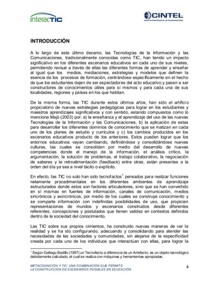 METACOGNICIÓN Y TIC: UNA COMBINACIÓN QUE PERMIT E
LA CONSTRUCCIÓN DE ESCENARIOS POSIBLES EN EDUCACIÓN
4
INTRODUCCIÓN
A lo largo de este último decenio, las Tecnologías de la Información y las
Comunicaciones, tradicionalmente conocidas como TIC, han tenido un impacto
significativo en los diferentes escenarios educativos en cada uno de sus niveles,
permitiendo revisar a través de ellas las diferentes formas de aprender y enseñar
al igual que los medios, mediaciones, estrategias y modelos que definen la
esencia de los procesos de formación, centrándose específicamente en el hecho
de que los estudiantes dejen de ser espectadores del acto educativo y pasen a ser
constructores de conocimientos útiles para sí mismos y para cada una de sus
localidades, regiones y países en los que habitan.
De la misma forma, las TIC durante estos últimos años, han sido el artificio
propiciatorio de nuevas estrategias pedagógicas para lograr en los estudiantes y
maestros aprendizajes significativos y con sentido, estando compuestos como lo
menciona Majó (2003) por: a) la enseñanza y el aprendizaje del uso de las nuevas
Tecnologías de la Información y las Comunicaciones, b) la aplicación de estas
para desarrollar los diferentes dominios de conocimiento que se matizan en cada
uno de los planes de estudio y currículos y c) los cambios producidos en los
escenarios educativos producto de los anteriores. Estos pueden lograr que los
entornos educativos vayan cambiando, definiéndose y consolidándose nuevas
culturas, las cuales se consolidan por medio del desarrollo de nuevas
competencias donde el manejo de la información, el análisis crítico, la
argumentación, la solución de problemas, el trabajo colaborativo, la negociación
de saberes y la retroalimentación (feedback) entre otras, están presentes a la
orden del día ya sea a nivel tácito o explícito.
En efecto, las TIC no solo han sido tecnofactos1
pensados para realizar funciones
netamente procedimentales en los diferentes ambientes de aprendizaje
estructurados donde estos son factores articuladores, sino que se han convertido
en sí mismas en fuentes de información, canales de comunicación, medios
sincrónicos y asincrónicos, por medio de los cuales se construye conocimiento y
se comparte información con indefinidas posibilidades de uso, que propician
representaciones de mundos y escenarios construidos desde diferentes
referentes, concepciones y postulados que tienen validez en contextos definidos
dentro de la sociedad del conocimiento.
Las TIC sobre sus propios cimientos, ha construido nuevas maneras de ver la
realidad y se ha ido configurando, adecuando y consolidando para atender las
necesidades de las sociedades y comunidades, sin alejarse de la especificidad
creada por cada uno de los individuos que interactúan con ellas, para lograr la
1
Según Gallego Badillo (1997) un Tecnofacto a diferencia de un Artefacto, es un objeto tecnológico
debidamente calculado, el cual se realizacon máquinas y herramientas apropiadas.
 