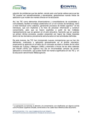 METACOGNICIÓN Y TIC: UNA COMBINACIÓN QUE PERMIT E
LA CONSTRUCCIÓN DE ESCENARIOS POSIBLES EN EDUCACIÓN
5
solución de problemas que les atañen, siendo esto una fuente valiosa para que las
TIC puedan ser retroalimentadas y reevaluadas, generándose nuevas líneas de
aplicación que inciden de manera directa en la educación.
Así, las TIC como elementos dinamizadores y consolidadores de sociedades y
comunidades, facilitan el trabajo colaborativo en un sin número de temáticas, tanto
a nivel individual como colectivo, generando procesos de índole cognitivo2
en los
individuos, que son implícitos a la hora de procesar información y construir
conocimiento, pero que se hacen explícitos a partir de las múltiples
representaciones que se generan en el acto educativo, haciendo que en quienes
se activan dichos procesos, puedan propender por lograr las metas trazadas
dentro de los derroteros previamente estructurados en las actividades definidas.
De esta manera, las TIC han incorporado nuevas concepciones que se han ido
definiendo, matizando y aplicando gradualmente en el ámbito educativo,
propiciando la aparición en el telón de un concepto acuñado a finales de los años
sesenta por Tulving y Madigan (1969) y retomado a inicios de los años setentas
por Flavell (1970) con vigencia hoy día en innumerables campos de acción,
aplicación e innovación, que puede incidir de manera significativa en las TIC y en
la educación denominado Metacognición.
2
La percepción, la memoria, la atención y la concentración, son clasificados por algunos autores
comoProcesos Cognitivos Simples, siendo estos a los cuales hace referencia este documento.
 