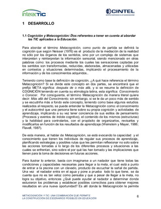 METACOGNICIÓN Y TIC: UNA COMBINACIÓN QUE PERMIT E
LA CONSTRUCCIÓN DE ESCENARIOS POSIBLES EN EDUCACIÓN
6
1 DESARROLLO
1.1 Cognición y Metacognición: Dos referentes a tener en cuenta al abordar
las TIC aplicadas a la Educación.
Para abordar el término Metacognición, como punto de partida se definirá la
cognición que según Neisser (1976) es el producto de la mediación de la realidad
no sólo por los órganos de los sentidos, sino por un complejo de sistemas que
interpretan y reinterpretan la información sensorial, siendo mencionado en otras
palabras como: los procesos mediante los cuales las sensaciones captadas por
los sentidos son transformadas, reducidas, elaboradas, almacenadas y utilizadas
en contextos y situaciones determinadas, implicando el procesamiento de la
información y de los conocimientos adquiridos..
Teniendo como base la definición de cognición, ¿A qué hace referencia el término
Metacognición? Si se divide este concepto en dos partes, se encontrará que el
prefijo META significa: después de o más allá, y si se resume la definición de
COGNICIÓN teniendo en cuenta su etimología latina, esta significa: Conocimiento
o Conocer. Por consiguiente, el término Metacognición de manera literal quiere
decir: Más allá del Conocimiento; sin embargo, si se le da un poco más de sentido
y se escudriña más a fondo este concepto, teniendo como base algunos estudios
realizados al respecto, se puede entender la Metacognición como: el conocimiento
y el autocontrol que una persona tiene sobre su propia cognición y actividades de
aprendizaje, implicando a su vez tener conciencia de sus estilos de pensamiento
(Procesos y eventos de índole cognitivo), el contenido de los mismos (estructuras)
y la habilidad para controlarlos, con el propósito de organizarlos, revisarlos y
modificarlos en función de los resultados de aprendizaje (Weinstein y Mayer, 1986;
Flavell, 1987).
De esta manera, al hablar de Metacognición, se está evocando la capacidad y el
conocimiento que tienen los individuos de regular sus procesos de aprendizaje,
planificando estrategias y posibles rutas que les permitan reflexionar no solo sobre
las acciones tomadas a lo largo de los diferentes procesos y situaciones a las
cuales se enfrentan, sino sobre el por qué las han tomado y las implicaciones que
tienen para la toma de decisiones en futuras acciones.
Para ilustrar lo anterior, basta con imaginarse a un nadador que tiene todas las
condiciones y capacidades necesarias para llegar a la meta, el cual está a punto
de entrar a la piscina con un clavado, producto de escuchar la señal de partida.
Una vez el nadador entra en el agua y pone a prueba todo lo que tiene, se da
cuenta que no es tan veloz como pensaba y que a pesar de llegar a la meta, no
logra su objetivo, entonces ¿Qué puede ayudar al nadador a determinar donde
estuvieron los problemas y establecer posibles correctivos para obtener mejores
resultados en una nueva oportunidad? Es allí donde la Metacognición le permite
 