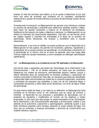METACOGNICIÓN Y TIC: UNA COMBINACIÓN QUE PERMIT E
LA CONSTRUCCIÓN DE ESCENARIOS POSIBLES EN EDUCACIÓN
7
evaluar no solo las acciones que realizó, si no le ayuda a determinar el por qué
tomo una serie de acciones que incidieron en su resultado, permitiendo
redireccionar y ajustar de manera directa su proceso de aprendizaje a partir de sus
acciones.
Considerando la ilustración, la Metacognición les permite a los individuos controlar
su proceso de aprendizaje y evaluarlo para determinar posibles aciertos y fallos,
para hacer los ajustes necesarios y mejorar en la obtención de resultados,
facilitando la formulación de metas y objetivos a alcanzar. La Metacognición no se
enfoca en dominios de conocimiento específicos, más bien, en las formas como
los sujetos regulan y controlan las actividades a lo largo de su proceso de
aprendizaje, toman decisiones, las evalúan y transfieren esto a nuevas
situaciones.
Adicionalmente, si se mira en detalle, se puede evidenciar que el desarrollo de la
Metacognición en los sujetos, les permite ser iniciadores, gestores, reguladores y
evaluadores de su propio proceso de aprendizaje, no centrándose únicamente en
el aprendizaje en sí mismo, sino en el cómo se aprende, para que luego ellos
mismos hagan los ajustes necesarios y como resultado se obtengan aprendizajes
significativos.
1.2 La Metacognición y su incidencia en las TIC aplicadas a la Educación
Uno de los retos y propósitos que tienen las Tecnologías de la Información y las
Comunicaciones – TIC en el ámbito educativo, es hacer que los individuos
fortalezcan sus niveles de autonomía, permitiéndoles adquirir, retener, evocar y
utilizar diferentes tipos de conocimiento en diversos contextos y situaciones de
manera consciente e intencional. Para ello, es necesario que todas las actividades
a desarrollar estén estructuradas por medio de un conjunto organizado, consciente
y controlado de procesos que posibiliten a cada uno de los individuos llegar a
comprender situaciones y sobre ellas tomar decisiones, con el fin de lograr metas
de aprendizaje.
En este mismo orden de ideas y con base en su definición, la Metacognición está
centrada en el individuo como un ser autónomo que es capaz de conocer y
controlar el desarrollo de sus procesos y actividades de aprendizaje, con el
propósito de regularlos y modificarlos en función de los objetivos y metas
propuestas, lo que hace que esta juegue un papel importante en las Tecnologías
de la Información y las Comunicaciones aplicadas a la Educación, debido a que
además de la autonomía, autocontrol y autorregulación, pretende ayudar a que
tanto individuos expertos como novatos, alcancen el mayor estado de logro a la
hora que se enfrentan a diversas actividades y dominios de conocimiento que
implican esfuerzo cognitivo.
 