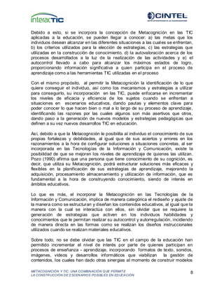 METACOGNICIÓN Y TIC: UNA COMBINACIÓN QUE PERMIT E
LA CONSTRUCCIÓN DE ESCENARIOS POSIBLES EN EDUCACIÓN
8
Debido a esto, si se incorpora la concepción de Metacognición en las TIC
aplicadas a la educación, se pueden llegar a conocer: a) las metas que los
individuos desean alcanzar en las diferentes situaciones a las cuales se enfrentan,
b) los criterios utilizados para la elección de estrategias, c) las estrategias que
utilizadas en la construcción de conocimiento, d) la autovaloración acerca de los
procesos desarrollados a la luz de la realización de las actividades y e) el
autocontrol llevado a cabo para alcanzar los máximos estados de logro,
proporcionando información significativa a quien participa en el proceso de
aprendizaje como a las herramientas TIC utilizadas en el proceso
Con el mismo propósito, al permitir la Metacognición la identificación de lo que
quiere conseguir el individuo, así como los mecanismos y estrategias a utilizar
para conseguirlo, su incorporación en las TIC, puede enfocarse en incrementar
los niveles de eficacia y eficiencia de los sujetos cuando se enfrentan a
situaciones en escenarios educativos, dando pautas y elementos clave para
poder conocer lo que hacen bien o mal a lo largo de su proceso de aprendizaje,
identificando las razones por las cuales algunos son más asertivos que otros,
dando paso a la generación de nuevos modelos y estrategias pedagógicas que
definen a su vez nuevos desarrollos TIC en educación.
Así, debido a que la Metacognición le posibilita al individuo el conocimiento de sus
propias fortalezas y debilidades, al igual que de sus aciertos y errores en los
razonamientos a la hora de configurar soluciones a situaciones concretas, al ser
incorporada en las Tecnologías de la Información y Comunicación, existe la
posibilidad de que se mejoren los niveles de aprendizaje de quienes las utilizan.
Pozo (1990) afirma que una persona que tiene conocimiento de su cognición, es
decir, que utiliza su Metacognición, podrá estructurar soluciones más eficaces y
flexibles en la planificación de sus estrategias de aprendizaje, mejorando la
adquisición, procesamiento almacenamiento y utilización de información, que es
fundamental a la hora de construyendo conocimiento, siendo de interés en
ámbitos educativos.
Lo que es más, el incorporar la Metacognición en las Tecnologías de la
Información y Comunicación, implica de manera categórica el rediseño y ajuste de
la manera como se estructuran y diseñan los contenidos educativos, al igual que la
manera con la cual se interactúa con ellos, sin olvidar que se requiere la
generación de estrategias que activen en los individuos habilidades y
conocimientos que le permitan realizar su autocontrol y autorregulación, incidiendo
de manera directa en las formas como se realizan los diseños instruccionales
utilizados cuando se realizan materiales educativos.
Sobre todo, no se debe olvidar que las TIC en el campo de la educación han
permitido incrementar el nivel de interés por parte de quienes participan en
procesos de enseñanza - aprendizaje, incorporando formatos de texto, sonidos,
imágenes, videos y desarrollos informáticos que viabilizan la gestión de
contenidos, los cuales han dado otras sinergias al momento de construir modelos
 