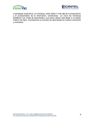 METACOGNICIÓN Y TIC: UNA COMBINACIÓN QUE PERMIT E
LA CONSTRUCCIÓN DE ESCENARIOS POSIBLES EN EDUCACIÓN
9
y estrategias específicos; sin embargo, estas deben ir más allá de la presentación
y el procesamiento de la información, centrándose en cómo los individuos
establecen sus metas de aprendizaje y que pasos utilizan para llegar a su estado
máximo de logro, monitoreando su proceso de aprendizaje de manera consciente
y controlada.
 