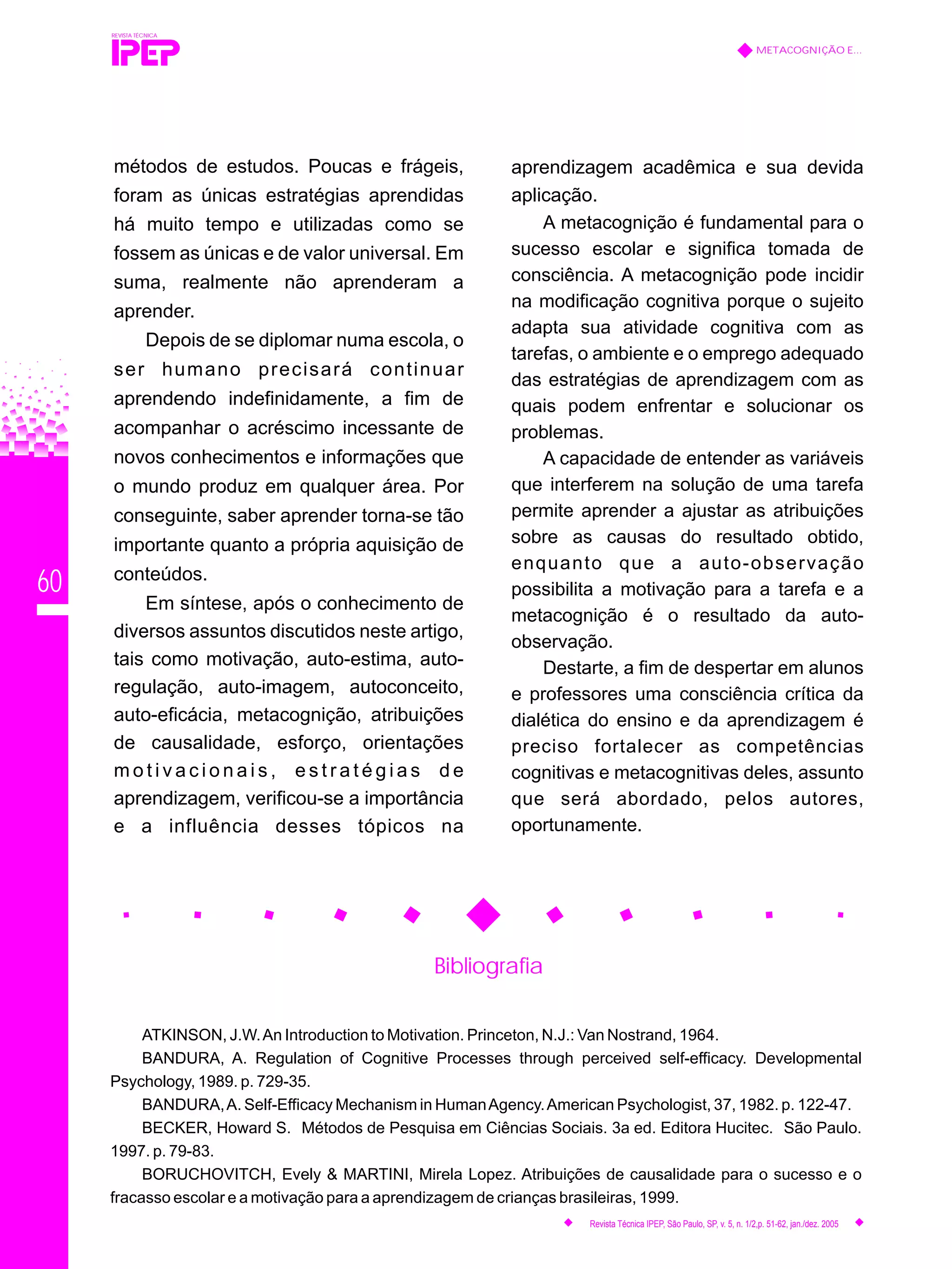 60
Bibliografia
ATKINSON, J.W.An Introduction to Motivation. Princeton, N.J.: Van Nostrand, 1964.
BANDURA, A. Regulation of Cognitive Processes through perceived self-efficacy. Developmental
Psychology, 1989. p. 729-35.
BANDURA,A. Self-Efficacy Mechanism in HumanAgency.American Psychologist, 37, 1982. p. 122-47.
BECKER, Howard S. Métodos de Pesquisa em Ciências Sociais. 3a ed. Editora Hucitec. São Paulo.
1997. p. 79-83.
BORUCHOVITCH, Evely & MARTINI, Mirela Lopez. Atribuições de causalidade para o sucesso e o
fracasso escolar e a motivação para a aprendizagem de crianças brasileiras, 1999.
REVISTA TÉCNICA
METACOGNIÇÃO E...
Revista Técnica IPEP, São Paulo, SP, v. 5, n. 1/2,p. 51-62, jan./dez. 2005
métodos de estudos. Poucas e frágeis,
foram as únicas estratégias aprendidas
há muito tempo e utilizadas como se
fossem as únicas e de valor universal. Em
suma, realmente não aprenderam a
aprender.
Depois de se diplomar numa escola, o
ser humano precisará continuar
aprendendo indefinidamente, a fim de
acompanhar o acréscimo incessante de
novos conhecimentos e informações que
o mundo produz em qualquer área. Por
conseguinte, saber aprender torna-se tão
importante quanto a própria aquisição de
conteúdos.
Em síntese, após o conhecimento de
diversos assuntos discutidos neste artigo,
tais como motivação, auto-estima, auto-
regulação, auto-imagem, autoconceito,
auto-eficácia, metacognição, atribuições
de causalidade, esforço, orientações
m o t i v a c i o n a i s , e s t r a t é g i a s d e
aprendizagem, verificou-se a importância
e a influência desses tópicos na
aprendizagem acadêmica e sua devida
aplicação.
A metacognição é fundamental para o
sucesso escolar e significa tomada de
consciência. A metacognição pode incidir
na modificação cognitiva porque o sujeito
adapta sua atividade cognitiva com as
tarefas, o ambiente e o emprego adequado
das estratégias de aprendizagem com as
quais podem enfrentar e solucionar os
problemas.
A capacidade de entender as variáveis
que interferem na solução de uma tarefa
permite aprender a ajustar as atribuições
sobre as causas do resultado obtido,
enquanto que a auto-observação
possibilita a motivação para a tarefa e a
metacognição é o resultado da auto-
observação.
Destarte, a fim de despertar em alunos
e professores uma consciência crítica da
dialética do ensino e da aprendizagem é
preciso fortalecer as competências
cognitivas e metacognitivas deles, assunto
que será abordado, pelos autores,
oportunamente.
 