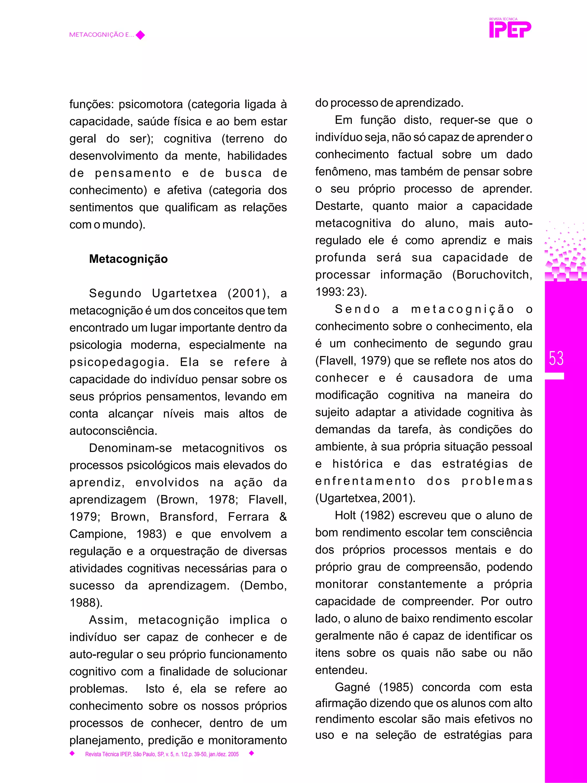 53
funções: psicomotora (categoria ligada à
capacidade, saúde física e ao bem estar
geral do ser); cognitiva (terreno do
desenvolvimento da mente, habilidades
de pensamento e de busca de
conhecimento) e afetiva (categoria dos
sentimentos que qualificam as relações
com o mundo).
Metacognição
Segundo Ugartetxea (2001), a
metacognição é um dos conceitos que tem
encontrado um lugar importante dentro da
psicologia moderna, especialmente na
psicopedagogia. Ela se refere à
capacidade do indivíduo pensar sobre os
seus próprios pensamentos, levando em
conta alcançar níveis mais altos de
autoconsciência.
Denominam-se metacognitivos os
processos psicológicos mais elevados do
aprendiz, envolvidos na ação da
aprendizagem (Brown, 1978; Flavell,
1979; Brown, Bransford, Ferrara &
Campione, 1983) e que envolvem a
regulação e a orquestração de diversas
atividades cognitivas necessárias para o
sucesso da aprendizagem. (Dembo,
1988).
Assim, metacognição implica o
indivíduo ser capaz de conhecer e de
auto-regular o seu próprio funcionamento
cognitivo com a finalidade de solucionar
problemas. Isto é, ela se refere ao
conhecimento sobre os nossos próprios
processos de conhecer, dentro de um
planejamento, predição e monitoramento
do processo de aprendizado.
Em função disto, requer-se que o
indivíduo seja, não só capaz de aprender o
conhecimento factual sobre um dado
fenômeno, mas também de pensar sobre
o seu próprio processo de aprender.
Destarte, quanto maior a capacidade
metacognitiva do aluno, mais auto-
regulado ele é como aprendiz e mais
profunda será sua capacidade de
processar informação (Boruchovitch,
1993: 23).
S e n d o a m e t a c o g n i ç ã o o
conhecimento sobre o conhecimento, ela
é um conhecimento de segundo grau
(Flavell, 1979) que se reflete nos atos do
conhecer e é causadora de uma
modificação cognitiva na maneira do
sujeito adaptar a atividade cognitiva às
demandas da tarefa, às condições do
ambiente, à sua própria situação pessoal
e histórica e das estratégias de
e n f r e n t a m e n t o d o s p r o b l e m a s
(Ugartetxea, 2001).
Holt (1982) escreveu que o aluno de
bom rendimento escolar tem consciência
dos próprios processos mentais e do
próprio grau de compreensão, podendo
monitorar constantemente a própria
capacidade de compreender. Por outro
lado, o aluno de baixo rendimento escolar
geralmente não é capaz de identificar os
itens sobre os quais não sabe ou não
entendeu.
Gagné (1985) concorda com esta
afirmação dizendo que os alunos com alto
rendimento escolar são mais efetivos no
uso e na seleção de estratégias para
REVISTA TÉCNICA
METACOGNIÇÃO E...
Revista Técnica IPEP, São Paulo, SP, v. 5, n. 1/2,p. 39-50, jan./dez. 2005
 