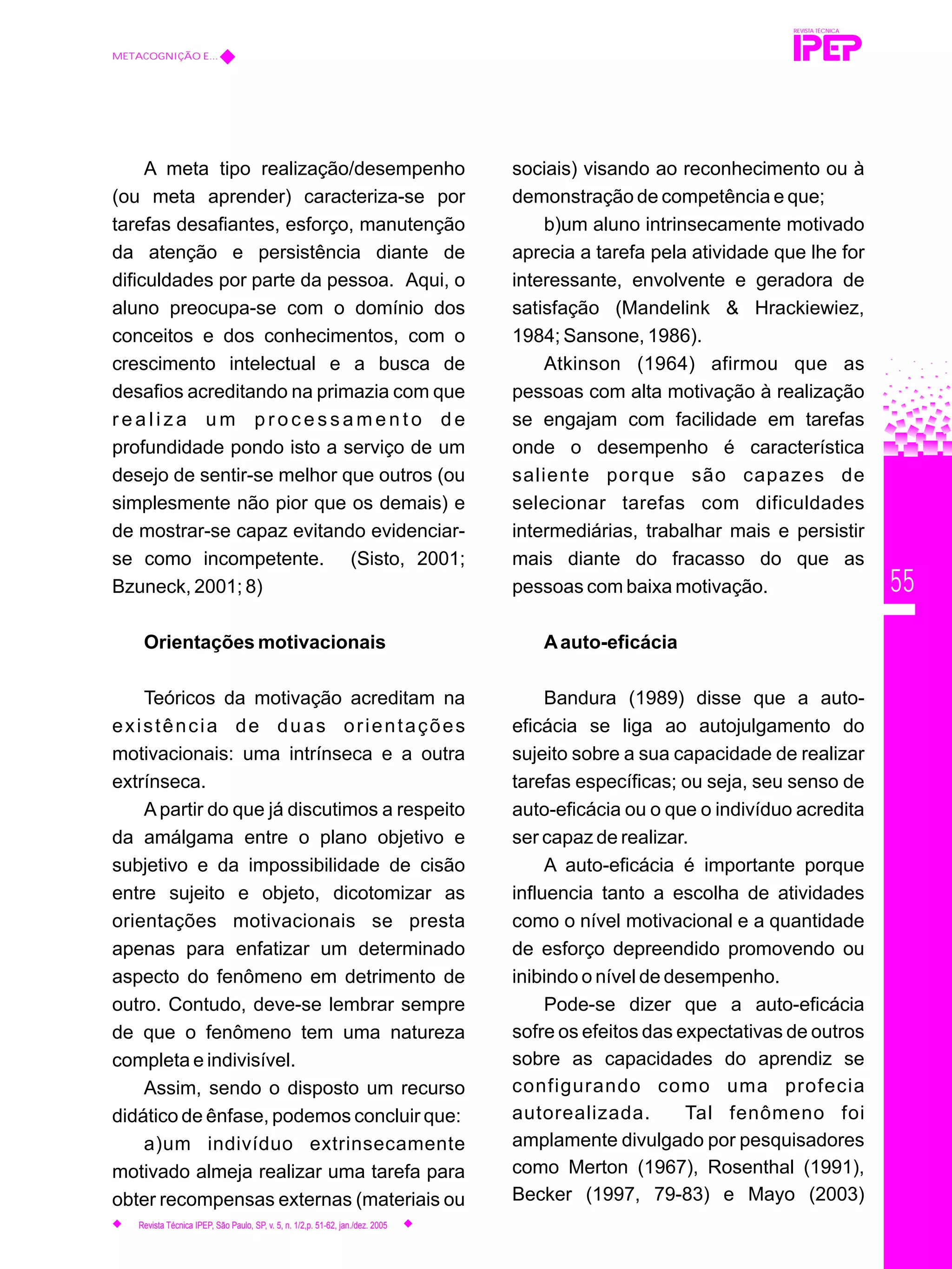 55
A meta tipo realização/desempenho
(ou meta aprender) caracteriza-se por
tarefas desafiantes, esforço, manutenção
da atenção e persistência diante de
dificuldades por parte da pessoa. Aqui, o
aluno preocupa-se com o domínio dos
conceitos e dos conhecimentos, com o
crescimento intelectual e a busca de
desafios acreditando na primazia com que
r e a l i z a u m p r o c e s s a m e n t o d e
profundidade pondo isto a serviço de um
desejo de sentir-se melhor que outros (ou
simplesmente não pior que os demais) e
de mostrar-se capaz evitando evidenciar-
se como incompetente. (Sisto, 2001;
Bzuneck, 2001; 8)
Orientações motivacionais
Teóricos da motivação acreditam na
existência de duas orientações
motivacionais: uma intrínseca e a outra
extrínseca.
A partir do que já discutimos a respeito
da amálgama entre o plano objetivo e
subjetivo e da impossibilidade de cisão
entre sujeito e objeto, dicotomizar as
orientações motivacionais se presta
apenas para enfatizar um determinado
aspecto do fenômeno em detrimento de
outro. Contudo, deve-se lembrar sempre
de que o fenômeno tem uma natureza
completa e indivisível.
Assim, sendo o disposto um recurso
didático de ênfase, podemos concluir que:
a)um indivíduo extrinsecamente
motivado almeja realizar uma tarefa para
obter recompensas externas (materiais ou
sociais) visando ao reconhecimento ou à
demonstração de competência e que;
b)um aluno intrinsecamente motivado
aprecia a tarefa pela atividade que lhe for
interessante, envolvente e geradora de
satisfação (Mandelink & Hrackiewiez,
1984; Sansone, 1986).
Atkinson (1964) afirmou que as
pessoas com alta motivação à realização
se engajam com facilidade em tarefas
onde o desempenho é característica
saliente porque são capazes de
selecionar tarefas com dificuldades
intermediárias, trabalhar mais e persistir
mais diante do fracasso do que as
pessoas com baixa motivação.
Aauto-eficácia
Bandura (1989) disse que a auto-
eficácia se liga ao autojulgamento do
sujeito sobre a sua capacidade de realizar
tarefas específicas; ou seja, seu senso de
auto-eficácia ou o que o indivíduo acredita
ser capaz de realizar.
A auto-eficácia é importante porque
influencia tanto a escolha de atividades
como o nível motivacional e a quantidade
de esforço depreendido promovendo ou
inibindo o nível de desempenho.
Pode-se dizer que a auto-eficácia
sofre os efeitos das expectativas de outros
sobre as capacidades do aprendiz se
configurando como uma profecia
autorealizada. Tal fenômeno foi
amplamente divulgado por pesquisadores
como Merton (1967), Rosenthal (1991),
Becker (1997, 79-83) e Mayo (2003)
REVISTA TÉCNICA
METACOGNIÇÃO E...
Revista Técnica IPEP, São Paulo, SP, v. 5, n. 1/2,p. 51-62, jan./dez. 2005
 