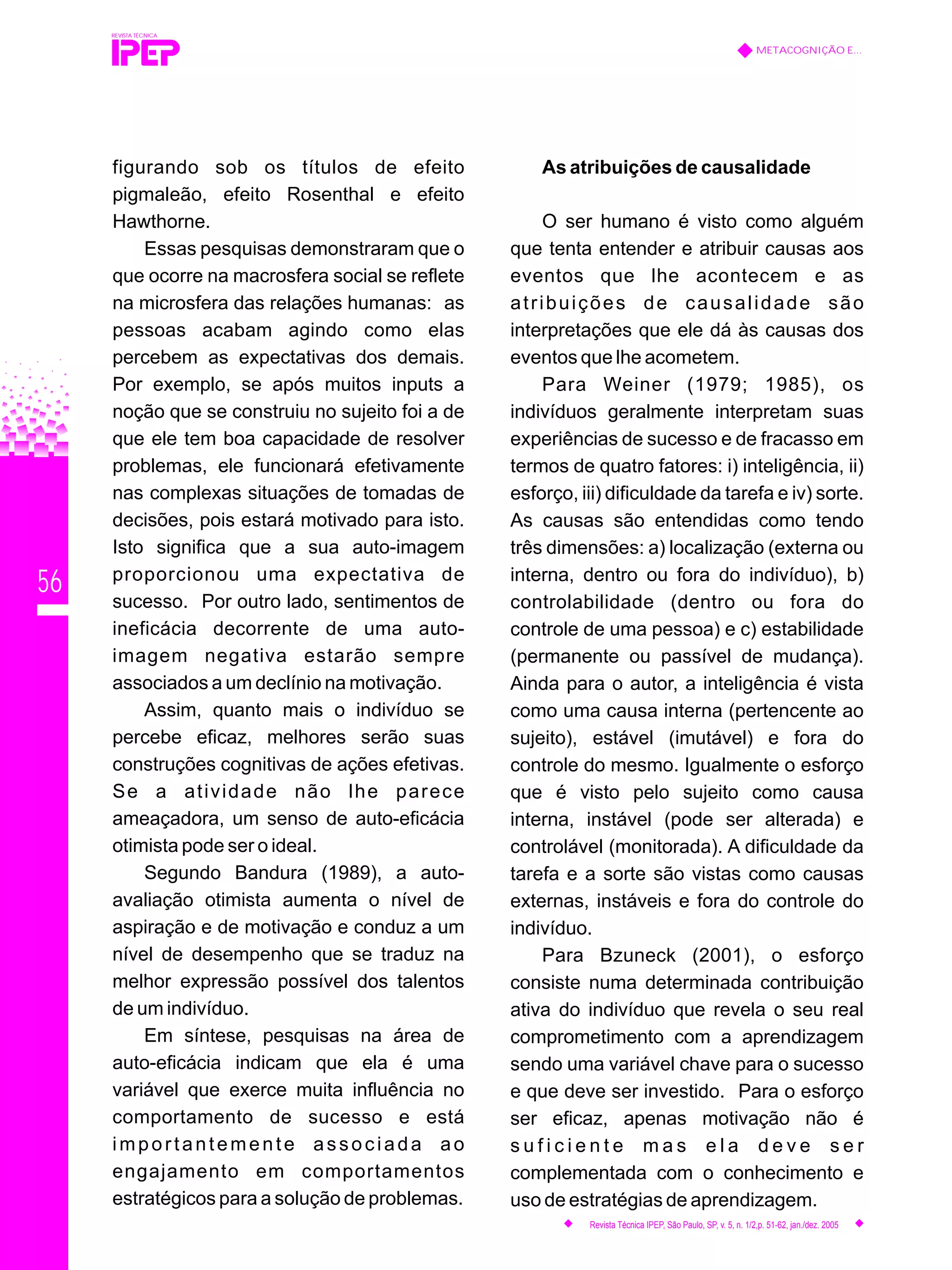 56
figurando sob os títulos de efeito
pigmaleão, efeito Rosenthal e efeito
Hawthorne.
Essas pesquisas demonstraram que o
que ocorre na macrosfera social se reflete
na microsfera das relações humanas: as
pessoas acabam agindo como elas
percebem as expectativas dos demais.
Por exemplo, se após muitos inputs a
noção que se construiu no sujeito foi a de
que ele tem boa capacidade de resolver
problemas, ele funcionará efetivamente
nas complexas situações de tomadas de
decisões, pois estará motivado para isto.
Isto significa que a sua auto-imagem
proporcionou uma expectativa de
sucesso. Por outro lado, sentimentos de
ineficácia decorrente de uma auto-
imagem negativa estarão sempre
associados a um declínio na motivação.
Assim, quanto mais o indivíduo se
percebe eficaz, melhores serão suas
construções cognitivas de ações efetivas.
Se a atividade não lhe parece
ameaçadora, um senso de auto-eficácia
otimista pode ser o ideal.
Segundo Bandura (1989), a auto-
avaliação otimista aumenta o nível de
aspiração e de motivação e conduz a um
nível de desempenho que se traduz na
melhor expressão possível dos talentos
de um indivíduo.
Em síntese, pesquisas na área de
auto-eficácia indicam que ela é uma
variável que exerce muita influência no
comportamento de sucesso e está
importantemente associada ao
engajamento em comportamentos
estratégicos para a solução de problemas.
As atribuições de causalidade
O ser humano é visto como alguém
que tenta entender e atribuir causas aos
eventos que lhe acontecem e as
atribuições de causalidade são
interpretações que ele dá às causas dos
eventos que lhe acometem.
Para Weiner (1979; 1985), os
indivíduos geralmente interpretam suas
experiências de sucesso e de fracasso em
termos de quatro fatores: i) inteligência, ii)
esforço, iii) dificuldade da tarefa e iv) sorte.
As causas são entendidas como tendo
três dimensões: a) localização (externa ou
interna, dentro ou fora do indivíduo), b)
controlabilidade (dentro ou fora do
controle de uma pessoa) e c) estabilidade
(permanente ou passível de mudança).
Ainda para o autor, a inteligência é vista
como uma causa interna (pertencente ao
sujeito), estável (imutável) e fora do
controle do mesmo. Igualmente o esforço
que é visto pelo sujeito como causa
interna, instável (pode ser alterada) e
controlável (monitorada). A dificuldade da
tarefa e a sorte são vistas como causas
externas, instáveis e fora do controle do
indivíduo.
Para Bzuneck (2001), o esforço
consiste numa determinada contribuição
ativa do indivíduo que revela o seu real
comprometimento com a aprendizagem
sendo uma variável chave para o sucesso
e que deve ser investido. Para o esforço
ser eficaz, apenas motivação não é
s u f i c i e n t e m a s e l a d e v e s e r
complementada com o conhecimento e
uso de estratégias de aprendizagem.
REVISTA TÉCNICA
METACOGNIÇÃO E...
Revista Técnica IPEP, São Paulo, SP, v. 5, n. 1/2,p. 51-62, jan./dez. 2005
 