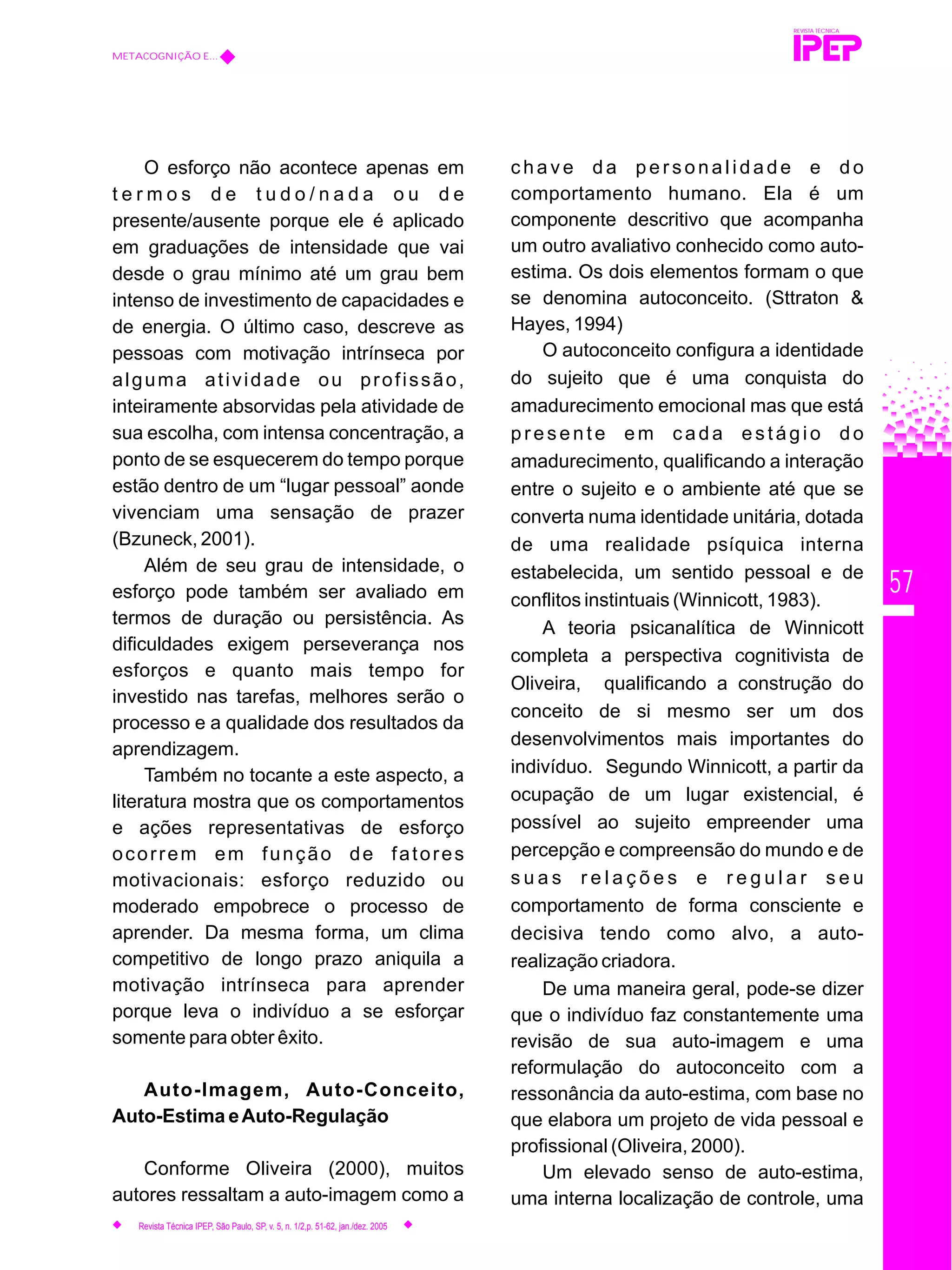 57
O esforço não acontece apenas em
t e r m o s d e t u d o / n a d a o u d e
presente/ausente porque ele é aplicado
em graduações de intensidade que vai
desde o grau mínimo até um grau bem
intenso de investimento de capacidades e
de energia. O último caso, descreve as
pessoas com motivação intrínseca por
alguma atividade ou profissão,
inteiramente absorvidas pela atividade de
sua escolha, com intensa concentração, a
ponto de se esquecerem do tempo porque
estão dentro de um “lugar pessoal” aonde
vivenciam uma sensação de prazer
(Bzuneck, 2001).
Além de seu grau de intensidade, o
esforço pode também ser avaliado em
termos de duração ou persistência. As
dificuldades exigem perseverança nos
esforços e quanto mais tempo for
investido nas tarefas, melhores serão o
processo e a qualidade dos resultados da
aprendizagem.
Também no tocante a este aspecto, a
literatura mostra que os comportamentos
e ações representativas de esforço
ocorrem em função de fatores
motivacionais: esforço reduzido ou
moderado empobrece o processo de
aprender. Da mesma forma, um clima
competitivo de longo prazo aniquila a
motivação intrínseca para aprender
porque leva o indivíduo a se esforçar
somente para obter êxito.
Auto-Imagem, Auto-Conceito,
Auto-Estima eAuto-Regulação
Conforme Oliveira (2000), muitos
autores ressaltam a auto-imagem como a
c h a v e d a p e r s o n a l i d a d e e d o
comportamento humano. Ela é um
componente descritivo que acompanha
um outro avaliativo conhecido como auto-
estima. Os dois elementos formam o que
se denomina autoconceito. (Sttraton &
Hayes, 1994)
O autoconceito configura a identidade
do sujeito que é uma conquista do
amadurecimento emocional mas que está
presente em cada estágio do
amadurecimento, qualificando a interação
entre o sujeito e o ambiente até que se
converta numa identidade unitária, dotada
de uma realidade psíquica interna
estabelecida, um sentido pessoal e de
conflitos instintuais (Winnicott, 1983).
A teoria psicanalítica de Winnicott
completa a perspectiva cognitivista de
Oliveira, qualificando a construção do
conceito de si mesmo ser um dos
desenvolvimentos mais importantes do
indivíduo. Segundo Winnicott, a partir da
ocupação de um lugar existencial, é
possível ao sujeito empreender uma
percepção e compreensão do mundo e de
s u a s r e l a ç õ e s e r e g u l a r s e u
comportamento de forma consciente e
decisiva tendo como alvo, a auto-
realização criadora.
De uma maneira geral, pode-se dizer
que o indivíduo faz constantemente uma
revisão de sua auto-imagem e uma
reformulação do autoconceito com a
ressonância da auto-estima, com base no
que elabora um projeto de vida pessoal e
profissional (Oliveira, 2000).
Um elevado senso de auto-estima,
uma interna localização de controle, uma
REVISTA TÉCNICA
METACOGNIÇÃO E...
Revista Técnica IPEP, São Paulo, SP, v. 5, n. 1/2,p. 51-62, jan./dez. 2005
 