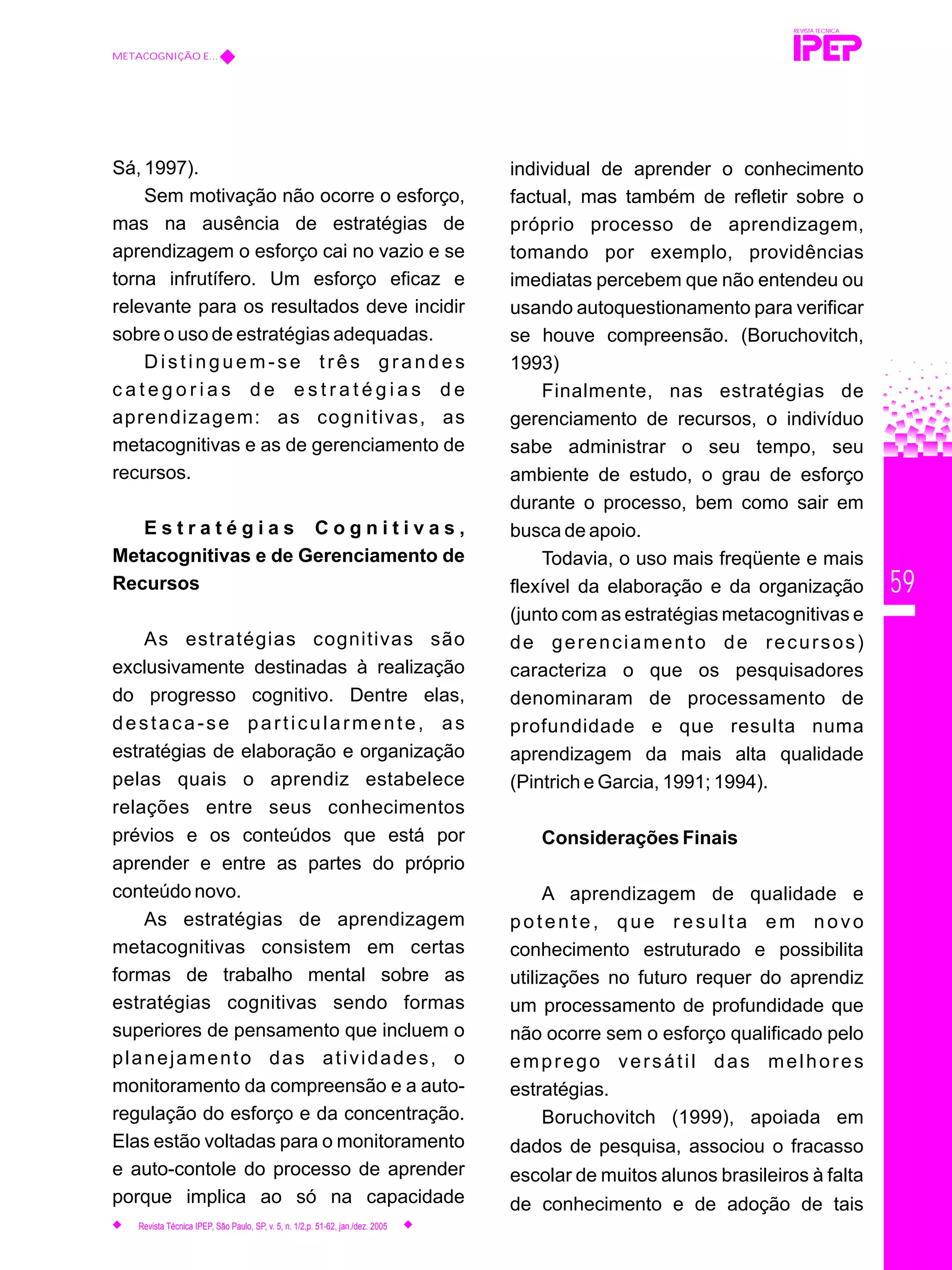 59
Sá, 1997).
Sem motivação não ocorre o esforço,
mas na ausência de estratégias de
aprendizagem o esforço cai no vazio e se
torna infrutífero. Um esforço eficaz e
relevante para os resultados deve incidir
sobre o uso de estratégias adequadas.
Distinguem-se três grandes
c a t e g o r i a s d e e s t r a t é g i a s d e
aprendizagem: as cognitivas, as
metacognitivas e as de gerenciamento de
recursos.
E s t r a t é g i a s C o g n i t i v a s ,
Metacognitivas e de Gerenciamento de
Recursos
As estratégias cognitivas são
exclusivamente destinadas à realização
do progresso cognitivo. Dentre elas,
destaca-se particularmente, as
estratégias de elaboração e organização
pelas quais o aprendiz estabelece
relações entre seus conhecimentos
prévios e os conteúdos que está por
aprender e entre as partes do próprio
conteúdo novo.
As estratégias de aprendizagem
metacognitivas consistem em certas
formas de trabalho mental sobre as
estratégias cognitivas sendo formas
superiores de pensamento que incluem o
planejamento das atividades, o
monitoramento da compreensão e a auto-
regulação do esforço e da concentração.
Elas estão voltadas para o monitoramento
e auto-contole do processo de aprender
porque implica ao só na capacidade
REVISTA TÉCNICA
METACOGNIÇÃO E...
Revista Técnica IPEP, São Paulo, SP, v. 5, n. 1/2,p. 51-62, jan./dez. 2005
individual de aprender o conhecimento
factual, mas também de refletir sobre o
próprio processo de aprendizagem,
tomando por exemplo, providências
imediatas percebem que não entendeu ou
usando autoquestionamento para verificar
se houve compreensão. (Boruchovitch,
1993)
Finalmente, nas estratégias de
gerenciamento de recursos, o indivíduo
sabe administrar o seu tempo, seu
ambiente de estudo, o grau de esforço
durante o processo, bem como sair em
busca de apoio.
Todavia, o uso mais freqüente e mais
flexível da elaboração e da organização
(junto com as estratégias metacognitivas e
de gerenciamento de recursos)
caracteriza o que os pesquisadores
denominaram de processamento de
profundidade e que resulta numa
aprendizagem da mais alta qualidade
(Pintrich e Garcia, 1991; 1994).
Considerações Finais
A aprendizagem de qualidade e
potente, que resulta em novo
conhecimento estruturado e possibilita
utilizações no futuro requer do aprendiz
um processamento de profundidade que
não ocorre sem o esforço qualificado pelo
emprego versátil das melhores
estratégias.
Boruchovitch (1999), apoiada em
dados de pesquisa, associou o fracasso
escolar de muitos alunos brasileiros à falta
de conhecimento e de adoção de tais
 