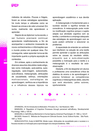 60
Bibliografia
ATKINSON, J.W.An Introduction to Motivation. Princeton, N.J.: Van Nostrand, 1964.
BANDURA, A. Regulation of Cognitive Processes through perceived self-efficacy. Developmental
Psychology, 1989. p. 729-35.
BANDURA,A. Self-Efficacy Mechanism in HumanAgency.American Psychologist, 37, 1982. p. 122-47.
BECKER, Howard S. Métodos de Pesquisa em Ciências Sociais. 3a ed. Editora Hucitec. São Paulo.
1997. p. 79-83.
BORUCHOVITCH, Evely & MARTINI, Mirela Lopez. Atribuições de causalidade para o sucesso e o
fracasso escolar e a motivação para a aprendizagem de crianças brasileiras, 1999.
REVISTA TÉCNICA
METACOGNIÇÃO E...
Revista Técnica IPEP, São Paulo, SP, v. 5, n. 1/2,p. 51-62, jan./dez. 2005
métodos de estudos. Poucas e frágeis,
foram as únicas estratégias aprendidas
há muito tempo e utilizadas como se
fossem as únicas e de valor universal. Em
suma, realmente não aprenderam a
aprender.
Depois de se diplomar numa escola, o
ser humano precisará continuar
aprendendo indefinidamente, a fim de
acompanhar o acréscimo incessante de
novos conhecimentos e informações que
o mundo produz em qualquer área. Por
conseguinte, saber aprender torna-se tão
importante quanto a própria aquisição de
conteúdos.
Em síntese, após o conhecimento de
diversos assuntos discutidos neste artigo,
tais como motivação, auto-estima, auto-
regulação, auto-imagem, autoconceito,
auto-eficácia, metacognição, atribuições
de causalidade, esforço, orientações
m o t i v a c i o n a i s , e s t r a t é g i a s d e
aprendizagem, verificou-se a importância
e a influência desses tópicos na
aprendizagem acadêmica e sua devida
aplicação.
A metacognição é fundamental para o
sucesso escolar e significa tomada de
consciência. A metacognição pode incidir
na modificação cognitiva porque o sujeito
adapta sua atividade cognitiva com as
tarefas, o ambiente e o emprego adequado
das estratégias de aprendizagem com as
quais podem enfrentar e solucionar os
problemas.
A capacidade de entender as variáveis
que interferem na solução de uma tarefa
permite aprender a ajustar as atribuições
sobre as causas do resultado obtido,
enquanto que a auto-observação
possibilita a motivação para a tarefa e a
metacognição é o resultado da auto-
observação.
Destarte, a fim de despertar em alunos
e professores uma consciência crítica da
dialética do ensino e da aprendizagem é
preciso fortalecer as competências
cognitivas e metacognitivas deles, assunto
que será abordado, pelos autores,
oportunamente.
 
