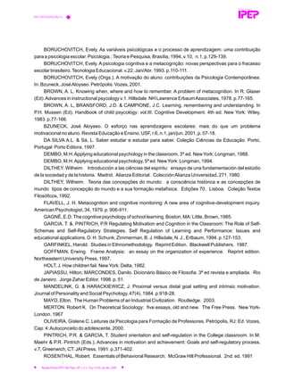 BORUCHOVITCH, Evely. As variáveis psicológicas e o processo de aprendizagem: uma contribuição
para a psicologia escolar. Psicologia.:Teoria e Pesquisa, Brasília, 1994, v.10, n.1, p.129-139.
BORUCHOVITCH, Evely. A psicologia cognitiva e a metacognição: novas perspectivas para o fracasso
escolar brasileiro.Tecnologia Educacional. v.22, Jan/Abr. 1993. p.110-111.
BORUCHOVITCH, Evely (Orgs.). A motivação do aluno: contribuições da Psicologia Contemporânea.
In: Bzuneck, JoséAloyseo. Petrópolis: Vozes, 2001.
BROWN, A. L. Knowing when, where and how to remember. A problem of metacognition. In R. Glaser
(Ed).Advances in instructional psycology v.1. Hillsdale. NH Lawrence ErbaumAssociates, 1978. p.77-165.
BROWN, A. L, BRANSFORD, J.D. & CAMPIONE, J.C. Learning, remembering and understanding. In
P.H. Mussen (Ed), Handbook of child psycology: vol.III. Cognitive Development. 4th ed. New York: Wiley,
1983. p.77-166.
BZUNECK, José Aloyseo. O esforço nas aprendizagens escolares: mais do que um problema
motivacional no aluno. Revista Educação e Ensino. USF, r.6, n.1, jan/jun. 2001. p. 07-18.
DA SILVA A.L. & Sá, L. Saber estudar e estudar para saber. Coleção Ciências da Educação. Porto,
Portugal: Porto Editora, 1997.
DEMBO, M.H.Applying educational psychology in the classroom, 3ª.ed. NewYork: Longman, 1988.
DEMBO, M.H.Applying educational psychology, 5ª ed. NewYork: Longman, 1994.
DILTHEY. Wilheim. Introducción a las ciências del espíritu: ensayo de una fundamentación del estúdio
de la sociedad y de la historia. Madrid. Alianza Editorial. ColecciónAlianza Universidad, 271. 1980.
DILTHEY, Wilheim. Teoria das concepções do mundo: a consciência histórica e as concepções de
mundo tipos de concepção do mundo e a sua formação metafísica. Edições 70. Lisboa. Coleção Textos
Filosóficos, 1992.
FLAVELL, J. H. Metacognition and cognitive monitoring: A new area of cognitive-development inquiry.
American Psychologist, 34, 1979. p. 906-911.
GAGNÉ, E.D.The cognitive psychology of school learning. Boston, MA: Little, Brown, 1985.
GARCIA, T. &. PINTRICH, P.R Regulating Motivation and Cognition in the Classroom: The Role of Self-
Schemas and Self-Regulatory Strategies. Self Regulation of Learning and Performance: Issues and
educational applications. D. H. Schunk, Zimmerman, B. J. Hillsdale, N. J., Erlbaum, 1994. p.127-153.
GARFINKEL, Harold. Studies in Ethnomethodology. Reprint Edition. Blackwell Publishers. 1987.
GOFFMAN, Erwing. Frame Analysis: an essay on the organization of experience. Reprint edition.
Northeastern University Press, 1997.
HOLT, J. How children fail. NewYork: Delta, 1982.
JAPIASSU, Hilton; MARCONDES, Danilo. Dicionário Básico de Filosofia. 3ª ed revista e ampliada. Rio
de Janeiro. Jorge Zahar Editor. 1998. p. 51.
MANDELINK, G. & HARACKIEWICZ, J. Proximal versus distal goal setting and intrinsic motivation.
Journal of Personality and Social Psychology, 47(4), 1984. p.918-28.
MAYO, Elton. The Human Problems of an Industrial Civilization. Routledge. 2003.
MERTON. Robert K. On Theoretical Sociology: five essays, old and new. The Free Press. New York-
London. 1967
OLIVEIRA, Gislene C. Leituras da Psicologia para Formação de Professores. Petrópolis, RJ: Ed. Vozes,
Cap. 4:Autoconceito do adolescente, 2000.
PINTRICH, P.R. & GARCIA, T. Student orientation and self-regulation in the College classroom. In M.
Maehr & P.R. Pintrich (Eds.), Advances in motivation and achievement: Goals and self-regulatory process,
v.7, Greenwich, CT: JAI Press, 1991. p.371-402.
ROSENTHAL, Robert. Essentials of Behavioral Research. McGraw Hill Professional. 2nd. ed. 1991
REVISTA TÉCNICA
METACOGNIÇÃO E...
Revista Técnica IPEP, São Paulo, SP, v. 5, n. 1/2,p. 51-62, jan./dez. 2005
 