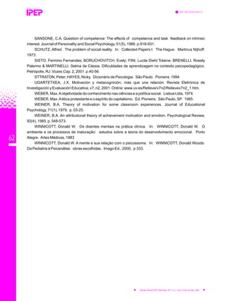 62
SANSONE, C.A. Question of competence: The effects of competence and task feedback on intrinsic
interest. Journal of Personality and Social Psychology, 51(5), 1986. p.918-931.
SCHUTZ, Alfred. The problem of social reality. In: Collected Papers I. The Hague. Martinus Nijhoff.
1973.
SISTO, Fermino Fernandes; BORUCHOVITCH, Evely; FINI, Lucila Diehl Tolaine; BRENELLI, Rosely
Palermo & MARTINELLI, Selma de Cássia. Dificuldades de aprendizagem no contexto psicopedagógico.
Petrópolis, RJ: Vozes.Cap. 2, 2001. p.40-56.
STTRATON, Peter; HAYES, Nicky. Dicionário de Psicologia. São Paulo. Pioneira. 1994
UGARTETXEA, J.X. Motivación y metacognición, más que una relación. Revista Eletrónica de
Investigación y Evaluación Educativa, v7, n2, 2001. Online: www.uv.es/Relieve/v7n2/Relievev7n2_1.htm.
WEBER, Max.Aobjetividade do conhecimento nas ciências e a política social. Lisboa Ltda, 1974.
WEBER, Max.Aética protestante e o espírito do capitalismo. Ed. Pioneira. São Paulo, SP. 1985.
WEINER, B.A. Theory of motivation for some classroom experiences. Journal of Educational
Psychology, 71(1), 1979. p. 03-25.
WEINER, B.A. An attributional theory of achievement motivation and emotion. Psychological Review,
92(4), 1985. p. 548-573.
WINNICOTT, Donald W. Os doentes mentais na prática clínica. In: WINNICOTT, Donald W. O
ambiente e os processos de maturação: estudos sobre a teoria do desenvolvimento emocional. Porto
Alegre. Artes Médicas, 1983
WINNICOTT, Donald W. A mente e sua relação com o psicossoma. In: WINNICOTT, Donald Woods.
Da Pediatria à Psicanálise: obras escolhidas. Imago Ed., 2000, p.333.
REVISTA TÉCNICA
METACOGNIÇÃO E...
Revista Técnica IPEP, São Paulo, SP, v. 5, n. 1/2,p. 51-62, jan./dez. 2005
 