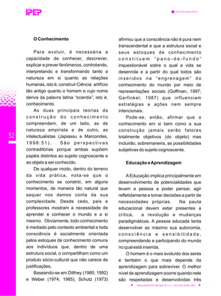 52
O Conhecimento
Para evoluir, é necessária a
capacidade de conhecer, descrever,
explicar e prever fenômenos, controlando,
interpretando e transformando tanto a
natureza em si quanto as relações
humanas, isto é, construir Ciência artifício
tão antigo quanto o homem e cujo nome
deriva da palavra latina “scientia”, isto é,
conhecimento.
As duas principais teorias da
c o n s t r u ç ã o d o c o n h e c i m e n t o
compreendem, de um lado, as de
natureza empirista e de outro, as
intelectualistas (Japiassu e Marcondes,
1 9 9 8 : 5 1 ) . S ã o p e r s p e c t i v a s
contraditórias porque ambas supõem
papéis distintos ao sujeito cognoscente e
ao objeto a ser conhecido.
De qualquer modo, dentro do terreno
da vida prática, nota-se que o
conhecimento se constrói, em alguns
momentos, de maneira tão natural que
sequer nos damos conta da sua
complexidade. Desde cedo, pais e
professores mostram a necessidade de
aprender e conhecer o mundo e a si
mesmo. Obviamente, todo conhecimento
é mediado pelo contexto ambiental e toda
consciência é socialmente orientada
pelos estoques de conhecimento comuns
aos indivíduos que, dentro de uma
estrutura social, o compartilham como um
produto sócio-cultural que não carece de
justificações.
Baseando-se em Dilthey (1980; 1992)
e Weber (1974; 1985), Schutz (1973)
afirmou que a consciência não é pura nem
transcendental e que a estrutura social e
seus estoques de conhecimento
c o n s t i t u e m “ p a n o - d e - f u n d o ”
inquestionável sobre o qual a vida se
desenrola e a partir do qual todos são
inseridos na “engrenagem” do
conhecimento do mundo por meio de
representações sociais (Goffman, 1997;
Garfinkel, 1987) que influenciam
estratégias e ações nem sempre
intencionais.
Pode-se, então, afirmar que o
conhecimento em si bem como a sua
construção jamais serão fatores
totalmente objetivos (do objeto) mas
incluirão, sobremaneira, as possibilidades
subjetivas do sujeito cognoscente.
Educação eAprendizagem
AEducação implica principalmente em
desenvolvimento de potencialidades que
levam a pessoa a poder pensar, agir
refletidamente e tomar decisões a partir de
necessidades próprias. Na pauta
educacional devem estar presentes a
crítica, a revolução e mudanças
paradigmáticas. A pessoa educada tenta
desenvolver ao máximo sua autonomia,
c o n s c i ê n c i a e s e n s i b i l i d a d e ,
compreendendo e participando do mundo
no qual está inserida.
O homem é o mais evoluído dos seres
e também o que mais depende da
aprendizagem para sobreviver. O melhor
nível de aprendizagem ocorre quando nele
são respeitadas e desenvolvidas três
REVISTA TÉCNICA
METACOGNIÇÃO E...
Revista Técnica IPEP, São Paulo, SP, v. 5, n. 1/2,p. 51-62, jan./dez. 2005
 