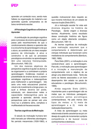 54
aprender um conteúdo novo, sendo mais
hábeis na organização do material a ser
aprendido quando comparados os de
baixo rendimento escolar.
APsicologia Cognitiva e o Ensinar a
Aprender
A contribuição da psicologia cognitiva
para o processo de ensino-aprendizagem
passa pelo reconhecimento de que o
condicionamento clássico e operante não
é a única forma de aprendizagem e de que
o aluno, ao contrário de um mero receptor
passivo de informação, é ativo e
construtivo e de que os processos
psicológicos envolvidos na aprendizagem
têm uma natureza hierarquizada.
(Boruchovitch, 1993: 23)
Um dos maiores objetivos da
perspectiva cognitiva é ajudar os alunos a
se organizarem e a controlarem a própria
aprendizagem. Evidências mostram a
possibilidade de ensinar alunos a usarem
estratégias cognitivas e metacognitivas
para melhorarem a aprendizagem. Isto
seria uma meta educacional possível,
viável e de investimento a longo prazo, na
qual a ênfase deveria ser posta,
sobretudo, em desenvolver neles a
capacidade metacognitiva para se
aprender a aprender, abrindo novas
perspectivas para se pensar sob uma
nova luz o problema sério, complexo e
multifacetado do fracasso escolar.
Teorias cognitivas da Motivação
O estudo da motivação humana tem
sido marcado por diferentes abordagens.
No período mecanicista (1930-1960), a
questão motivacional dizia respeito ao
que moveria indivíduos de um estado de
repouso à ação (Sisto 2001).
Já a motivação escolar foi vista sob
diversos ângulos na história da
Psicologia, dando origem a diversas
teorias. Atualmente, como resultado
dessa construção histórica ela figura
como um objeto altamente complexo.
(Boruchovitch, 1991: 9)
As teorias cognitivas da motivação
para realização assumem que o
comportamento é determinado por
crenças individuais que funcionam como
mediadoras do comportamento (Bandura,
1982, 1989).
Para Sisto (2001), a motivação é uma
variável-chave para a aprendizagem.
Para ele, a motivação para aprendizagem
é a iniciação e manutenção de
comportamento com o objetivo de se
atingir uma determinada meta. Tanto ela
como os fatores associados a um bom
desempenho têm estado na pauta de
educadores e psicólogos (Boruchovitch,
1999).
Ainda segundo Sisto (2001),
importantes para a aprendizagem são as
metas que os indivíduos perseguem,
e s t u d a d a s p e l o s p s i c ó l o g o s
contemporâneos. Há pelo menos dois
tipos de metas: a 1) meta de
aprendizagem e a 2) meta de
realização/desempenho.
A meta de aprendizagem ou meta
relacionada à tarefa caracteriza-se por um
desejo do sujeito de incrementar a própria
competência e de buscar novos
conhecimentos e destrezas.
REVISTA TÉCNICA
METACOGNIÇÃO E...
Revista Técnica IPEP, São Paulo, SP, v. 5, n. 1/2,p. 51-62, jan./dez. 2005
 