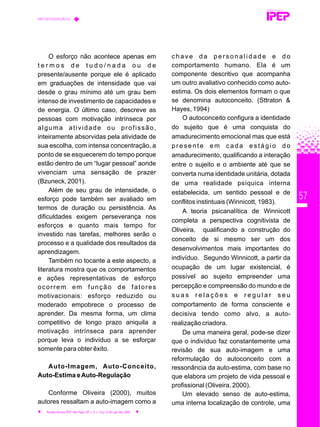 57
O esforço não acontece apenas em
t e r m o s d e t u d o / n a d a o u d e
presente/ausente porque ele é aplicado
em graduações de intensidade que vai
desde o grau mínimo até um grau bem
intenso de investimento de capacidades e
de energia. O último caso, descreve as
pessoas com motivação intrínseca por
alguma atividade ou profissão,
inteiramente absorvidas pela atividade de
sua escolha, com intensa concentração, a
ponto de se esquecerem do tempo porque
estão dentro de um “lugar pessoal” aonde
vivenciam uma sensação de prazer
(Bzuneck, 2001).
Além de seu grau de intensidade, o
esforço pode também ser avaliado em
termos de duração ou persistência. As
dificuldades exigem perseverança nos
esforços e quanto mais tempo for
investido nas tarefas, melhores serão o
processo e a qualidade dos resultados da
aprendizagem.
Também no tocante a este aspecto, a
literatura mostra que os comportamentos
e ações representativas de esforço
ocorrem em função de fatores
motivacionais: esforço reduzido ou
moderado empobrece o processo de
aprender. Da mesma forma, um clima
competitivo de longo prazo aniquila a
motivação intrínseca para aprender
porque leva o indivíduo a se esforçar
somente para obter êxito.
Auto-Imagem, Auto-Conceito,
Auto-Estima eAuto-Regulação
Conforme Oliveira (2000), muitos
autores ressaltam a auto-imagem como a
c h a v e d a p e r s o n a l i d a d e e d o
comportamento humano. Ela é um
componente descritivo que acompanha
um outro avaliativo conhecido como auto-
estima. Os dois elementos formam o que
se denomina autoconceito. (Sttraton &
Hayes, 1994)
O autoconceito configura a identidade
do sujeito que é uma conquista do
amadurecimento emocional mas que está
presente em cada estágio do
amadurecimento, qualificando a interação
entre o sujeito e o ambiente até que se
converta numa identidade unitária, dotada
de uma realidade psíquica interna
estabelecida, um sentido pessoal e de
conflitos instintuais (Winnicott, 1983).
A teoria psicanalítica de Winnicott
completa a perspectiva cognitivista de
Oliveira, qualificando a construção do
conceito de si mesmo ser um dos
desenvolvimentos mais importantes do
indivíduo. Segundo Winnicott, a partir da
ocupação de um lugar existencial, é
possível ao sujeito empreender uma
percepção e compreensão do mundo e de
s u a s r e l a ç õ e s e r e g u l a r s e u
comportamento de forma consciente e
decisiva tendo como alvo, a auto-
realização criadora.
De uma maneira geral, pode-se dizer
que o indivíduo faz constantemente uma
revisão de sua auto-imagem e uma
reformulação do autoconceito com a
ressonância da auto-estima, com base no
que elabora um projeto de vida pessoal e
profissional (Oliveira, 2000).
Um elevado senso de auto-estima,
uma interna localização de controle, uma
REVISTA TÉCNICA
METACOGNIÇÃO E...
Revista Técnica IPEP, São Paulo, SP, v. 5, n. 1/2,p. 51-62, jan./dez. 2005
 