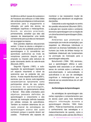 58
tendência a atribuir causas de sucessos e
de fracassos aos esforços e à falta deles
são variáveis psicológicas e motivacionais
essenciais para o engajamento e
utilização, por parte dos alunos, de
estratégias cognitivas e metacognitivas.
A s s i m , o s a l u n o s p r e c i s a m ,
primeiramente, acreditar que eles são
capazes de desempenhar uma tarefa
corretamente para que eles se interessem
em se engajar na mesma.
Dois grandes objetivos educacionais
seriam: 1) levar os alunos a atingirem o
mais alto grau de qualidade possível nas
aprendizagens e 2) convertê-los em
aprendizes autônomos ao invés de
receptores passivos daquilo que é
proposto ou imposto pela estrutura de
poder dominante dentro da sala-de-aula
(Bzuneck, 2001).
Segundo Figueira (1997), a auto-
regulação da aprendizagem representa
um aspecto importante e viável da
autonomia que se pretende dar aos
alunos. A esse respeito Bzuneck (2001),
escreveu que os alunos auto-regulados
caracterizam-se tipicamente como
participantes ativos de seu próprio
p r o c e s s o d e a p r e n d i z a g e m ,
empreendendo um gerenciamento eficaz
e flexível. Eles estão orientados para
objetivos pessoais definidos de
aprendizagem e crescimento e são
dotados de motivação definida baseada
em sólidas crenças de auto-eficácia.
Também se mostram detentores de um
vasto arsenal de estratégias de
aprendizagem acerca das quais
conhecem porque e quando devem ser
usadas. Finalmente são capazes de
monitorar e (se necessário) mudar de
estratégia para atenderem as exigências
das tarefas.
Colocando a auto-regulação no centro
da questão educacional (Bzuneck 2001),
a atenção tem recaído sobre o ambiente
de ensino-aprendizagem com a criação de
um clima favorável à aprendizagem (Sisto,
2001: 54).
Ambientes que promovam a
cooperação (ao invés de competição), que
respeitam as diferenças individuais e
valorizam as diversas habilidades do ser
humano (ao invés da ênfase maciça na
habilidade intelectual) são fundamentais
na promoção da motivação para a
aprendizagem adequada.
Boruchovitch (1994: 136) escreveu,
que a aprendizagem efetiva e auto-
regulada está associada a um elevado
senso de controle sobre o ambiente, à
auto-observação, à auto-avaliação, à
auto-eficácia e ao uso de estratégias
cognitivas e metacognitivas que se
entende ser as características de um self
desenvolvido.
As Estratégias deAprendizagem
As estratégias de aprendizagem são
certas cognições e comportamentos que
os alunos usam para mais facilmente
adquirir informação durante a
aprendizagem (Dembo, 1994; Sisto
(2001). Pode-se maximizá-las, ao prover
o conhecimento das estratégias e o
metaconhecimento de quando, como e
onde o indivíduo pode usá-las (Da Silva e
REVISTA TÉCNICA
METACOGNIÇÃO E...
Revista Técnica IPEP, São Paulo, SP, v. 5, n. 1/2,p. 51-62, jan./dez. 2005
 