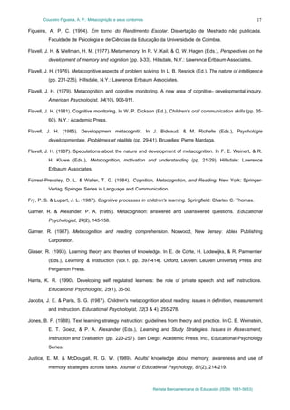 Couceiro Figueira, A. P.: Metacognição e seus contornos

17

Figueira, A. P. C. (1994). Em torno do Rendimento Escolar. Dissertação de Mestrado não publicada.
Faculdade de Psicologia e de Ciências da Educação da Universidade de Coimbra.
Flavell, J. H. & Wellman, H. M. (1977). Metamemory. In R. V. Kail, & O. W. Hagen (Eds.), Perspectives on the
development of memory and cognition (pp. 3-33). Hillsdale, N.Y.: Lawrence Erlbaum Associates.
Flavell, J. H. (1976). Metacognitive aspects of problem solving. In L. B. Resnick (Ed.), The nature of intelligence
(pp. 231-235). Hillsdale, N.Y.: Lawrence Erlbaum Associates.
Flavell, J. H. (1979). Metacognition and cognitive monitoring. A new area of cognitive- developmental inquiry.
American Psychologist, 34(10), 906-911.
Flavell, J. H. (1981). Cognitive monitoring. In W. P. Dickson (Ed.), Children's oral communication skills (pp. 3560). N.Y.: Academic Press.
Flavell, J. H. (1985). Developpment métacognitif. In J. Bideaud, & M. Richelle (Eds.), Psychologie
développmentale. Problémes et réalités (pp. 29-41). Bruxelles: Pierre Mardaga.
Flavell, J. H. (1987). Speculations about the nature and development of metacognition. In F. E. Weinert, & R.
H. Kluwe (Eds.), Metacognition, motivation and understanding (pp. 21-29). Hillsdale: Lawrence
Erlbaum Associates.
Forrest-Pressley, D. L. & Waller, T. G. (1984). Cognition, Metacognition, and Reading. New York: SpringerVerlag, Springer Series in Language and Communication.
Fry, P. S. & Lupart, J. L. (1987). Cognitive processes in children's learning. Springfield: Charles C. Thomas.
Garner, R. & Alexander, P. A. (1989). Metacognition: answered and unanswered questions. Educational
Psychologist, 24(2), 145-158.
Garner, R. (1987). Metacognition and reading comprehension. Norwood, New Jersey: Ablex Publishing
Corporation.
Glaser, R. (1993). Learning theory and theories of knowledge. In E. de Corte, H. Lodewijks, & R. Parmentier
(Eds.), Learning & Instruction (Vol.1, pp. 397-414). Oxford, Leuven: Leuven University Press and
Pergamon Press.
Harris, K. R. (1990). Developing self regulated learners: the role of private speech and self instructions.
Educational Psychologist, 25(1), 35-50.
Jacobs, J. E. & Paris, S. G. (1987). Children's metacognition about reading: issues in definition, measurement
and instruction. Educational Psychologist, 22(3 & 4), 255-278.
Jones, B. F. (1988). Text learning strategy instruction: guidelines from theory and practice. In C. E. Weinstein,
E. T. Goetz, & P. A. Alexander (Eds.), Learning and Study Strategies. Issues in Assessment,
Instruction and Evaluation (pp. 223-257). San Diego: Academic Press, Inc., Educational Psychology
Series.
Justice, E. M. & McDougall, R. G. W. (1989). Adults' knowledge about memory: awareness and use of
memory strategies across tasks. Journal of Educational Psychology, 81(2), 214-219.

Revista Iberoamericana de Educación (ISSN: 1681-5653)

 