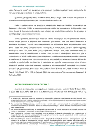 Couceiro Figueira, A. P.: Metacognição e seus contornos

2

visava "aprender a pensar", em que pensar seria questionar, investigar, recapitular, testar, descobrir algo de
novo, ou ver o que já se conhece, de uma outra forma.
Igualmente, já Vygotsky (1962, in Lefebvre-Pinard, 1983) e Piaget (1974, in Brown, 1983) abordam a
questão do controlo/regulação das acções e do pensamento e sua evolução.
Porém, a recente retoma da temática da metacognição poderá ser atribuída, na perspectiva de
Cavanaugh e Perlmutter (1982), ao desenvolvimento dos modelos de processamento da informação e das
novas teorias d desenvolvimento cognitivo que enfatizam as características qualitativas dos processos e
e
estratégias do processamento da informação.
Somos, igualmente, de referir que, desde que o termo metacognição foi, pela primeira vez, utilizado,
muitos estudos (teóricos e empíricos) têm contribuído, gradualmente, para uma melhor identificação e
explicitação do conceito. Contudo, a sua conceptualização não é consensual. Assim, enquanto autores como
Brown1 (1980, 1987, 1989), Campione, Brown e Ferrara (1982, in Neimark, 1985), Davidson e Sternberg (1985),
Flavell (1970, 1976, 1977, 1979), Harris (1990), Lupart (1984, in Fry & Lupart, 1987) e Weinstein (1988), ou
Meichenbaum (1979, in Lefebvre-Pinard & Pinard, 1985) abordam a metacognição enfatizando quer o
conhecimento do próprio conhecimento (metaconhecimento), conhecimento dos próprios processos cognitivos
e suas formas de operação, quer o controlo executivo ou auto-regulação do pensamento (grau de deliberação,
regulação ou monitorização cognitiva), isto é, capacidade p
ara controlar esses processos, outros atribuem
importância somente a uma das dimensões, afirmando a sua independência2, enfatizando ou o controlo
executivo 3 (cf., por exemplo, Brown et al., 1983; Lefebvre-Pinard & Pinard, 1934, 1962, in Lefebvre-Pinard &
Pinard, 1985; Piaget, 1976, 1978, in Neimark, 1985), ou o conhecimento4 (cf., por exemplo, Cavanaugh &
Perlmutter, 1982).

METACONHECIMENTO E CONTROLO
Assumindo a metacognição como aglutinando metaconhecimento e controlo5 (Baker & Brown, 1981,
in Duell, 1986; Brown, 1978, 1981; Brown et al., 1983; DiVesta, 1987; Flavell, 1977, 1979; Lupart, 1984, in Fry

1

A. Brown (1987), assumindo estas duas dimensões da metacognição, acrescenta que as mesmas se podem distinguir, pois,
enquanto o conhecimento é estável, passível de verbalização e falível, o controlo apresenta-se com as características opostas:
é instável e nem sempre é passível de verbalização.

2

Por exemplo, Kirby (1988) considera que o conhecimento e o controlo sobre o conhecimento são de natureza diferente, sendo,
igualmente, responsáveis por fenómenos diversos. O metaconhecimento integra o domínio dos skills e o controlo executivo faz
parte das estratégias.

3

Na opinião de Lefebvre-Pinard (1983), é, precisamente, na capacidade de controlo e regulação da actividade cognitiva que
reside, em grande parte, a possibilidade de aprendizagem e desenvolvimento.

4

Para Cavanaugh e Perlmutter (1982), dever-se-ia excluir a regulação da área da metacognição, pois a metacognição é
responsável pelo conhecimento que o sujeito tem do seu próprio conhecimento, enquanto que através do controlo executivo, o
sujeito avalia e regula as suas acções cognitivas.

5

Para Paris e Winograd, "as duas dimensões assumem a designação de avaliação de recursos e metacognição em acção. A
avaliação de recursos ou auto-apreciação cognitiva refere-se a reflexões pessoais sobre o estado dos conhecimentos e
competências cognitivas, sobre os factores da tarefa que influenciam a dificuldade cognitiva e sobre as estratégias disponíveis
para a realização da tarefa. A metacognição em acção ou auto-controlo cognitivo diz respeito a reflexões pessoais sobre a
Revista Iberoamericana de Educación (ISSN: 1681-5653)

 