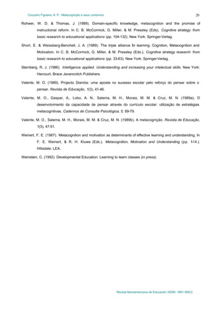 Couceiro Figueira, A. P.: Metacognição e seus contornos

20

Rohwer, W. D. & Thomas, J. (1989). Domain-specific knowledge, metacognition and the promise of
instructional reform. In C. B. McCormick, G. Miller, & M. Pressley (Eds), Cognitive strategy: from
basic research to educational applications (pp. 104-132). New York: Springer-Verlag.
Short, E. & Weissberg-Benchell, J. A. (1989). The triple alliance f r learning: Cognition, Metacognition and
o
Motivation. In C. B. McCormick, G. Miller, & M. Pressley (Eds.), Cognitive strategy research: from
basic research to educational applications (pp. 33-63). New York: Springer-Verlag.
Sternberg, R. J. (1986). Intelligence applied. Understanding and increasing your intelectual skills. New York:
Harcourt, Brace Javanovitch Publishers.
Valente, M. O. (1989). Projecto Dianóia: uma aposta no sucesso escolar pelo reforço do pensar sobre o
pensar. Revista de Educação, 1(3), 41-46.
Valente, M. O., Gaspar, A., Lobo, A. N., Salema, M. H., Morais, M. M. & Cruz, M. N. (1989a). O
desenvolvimento da capacidade de pensar através do currículo escolar: utilização de estratégias
metacognitivas. Cadernos de Consulta Psicológica, 5, 69-79.
Valente, M. O., Salema, M. H., Morais, M. M. & Cruz, M. N. (1989b). A metacognição. Revista de Educação,
1(3), 47-51.
Weinert, F. E. (1987). Metacognition and motivation as determinants of effective learning and understanding. In
F. E. Weinert, & R. H. Kluwe (Eds.), Metacognition, Motivation and Understanding (pp. 1
-14.).
Hillsdale: LEA.
Weinstein, C. (1992). Developmental Education: Learning to learn classes (in press).

Revista Iberoamericana de Educación (ISSN: 1681-5653)

 