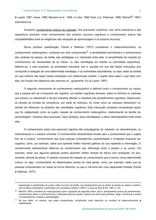 Couceiro Figueira, A. P.: Metacognição e seus contornos

3

& Lupart, 1987; Jones, 1988; Marzano et al., 1988, in Lobo, 1989; Noel, s.d.; Palincsar, 1986; Weinert 6, 1987),
explicitamo-la:
Enquanto conhecimento acerca da cognição, dos processos cognitivos, dos skills executivos e dos
respectivos produtos, inclui conhecimento dos próprios recursos cognitivos e conhecimento acerca das
compatibilidades entre as exigências das situações de aprendizagem e os próprios recursos.
Numa primeira classificação, Flavell e Wellman (1977) consideram o metaconhecimento, ou
conhecimento metacognitivo, composto por dois componentes 7: a sensibilidade (sensitivity) e o conhecimento
das variáveis da pessoa, da tarefa, das estratégias e a interacção entre elas. A sensibilidade diz respeito ao
conhecimento da necessidade de se utilizar, ou não, estratégias em tarefas ou actividades específicas.
Referem-se, a este propósito, as actividades induzidas, isto é, aquelas em que são dadas instruções, que
conduzirão à adopção de uma determinada estratégia, e as actividades espontâneas, ou seja, todas as tarefas
em que embora não sejam dadas indicações num determinado sentido, o sujeito deve saber o que fazer com
elas, em função dos objectivos das mesmas (cf., igualmente, Fry & Lupart, 1987).
O segundo componente do conhecimento metacognitivo é definido como o conhecimento ou crença
que a pessoa tem de si enquanto ser cognitivo, em tarefas cognitivas diversas, sobre os factores ou variáveis
que actuam ou interactuam e de que maneiras afectam o resultado dos procedimentos cognitivos. Desenvolvese através da tomada de consciência, por parte do indivíduo, do modo como as variáveis interactuam no
sentido de influenciar os produtos das actividades cognitivas. Esta interacção complexa compreende aquilo
que foi categorizado como as quatro classes de conhecimento metacognitivo, relativamente às tarefas de
aprendizagem: variáveis da(s) pessoa(s), da(s) tarefa(s), da(s) estratégia(s), e da(s) interacção(ões) entre todas
elas.
O conhecimento sobre a(s) pessoa(s) aglutina três subcategorias de variáveis: as intraindividuais, as
interindividuais e a variável universal. O conhecimento intraindividual remete para o conhecimento que o sujeito
tem de si próprio, conhecimento das suas próprias competências, possibilidades e limitações enquanto ser
cognitivo, como, por exemplo, saber que aprende melhor fazendo gráficos do que repetindo a informação. O
conhecimento interindividual refere-se ao conhecimento das diferenças entre o próprio e os outros. Por
exemplo, saber que algumas pessoas podem aprender melhor através da leitura com anotações, do que,
somente, através da leitura. A variável universal diz respeito ao conhecimento que é comum numa determinada
cultura, ou seja, conhecimento de determinados pontos de vista gerais, como, por exemplo, saber que as
pessoas compreendem as coisas de forma diferente, ou que a memória tem uma capacidade limitada (Flavell
& Wellman, 1977).

organização e planificação da acção: antes do início da tarefa, nos ajustamentos que se fazem enquanto se realiza a tarefa e
nas revisões necessárias à verificação dos resultados obtidos" (1990, in Lopes da Silva & Sá, 1993, p. 24).
6 Weinert (1987) considera as metacognições como cognições de segunda ordem, isto é, pensamentos acerca de pensamentos,
conhecimento sobre o conhecimento ou reflexões sobre as acções, sistema de skills para planificar, dirigir, monitorizar e avaliar
o comportamento, durante a aprendizagem.
7 Há que referir, no entanto, que estes componentes, inicialmente, eram descritos no contexto do desenvolvimento d
a
metamemória.
Revista Iberoamericana de Educación (ISSN: 1681-5653)

 