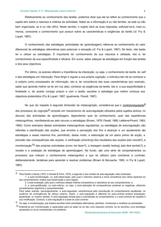 Couceiro Figueira, A. P.: Metacognição e seus contornos

4

Relativamente ao conhecimento das tarefas, podemos dizer que ele se refere ao conhecimento que o
sujeito tem sobre a natureza e critérios da actividade. Saber se a informação é ou não familiar, se está ou não
bem organizada, se é ou não difícil. Neste sentido, o sujeito dará as suas respostas, esforçar-se-á, mais ou
menos, consoante o conhecimento que possuir sobre as características e exigências da tarefa (cf. Fry &
Lupart, 1987).
O conhecimento das estratégias (actividades de aprendizagem) refere-se ao conhecimento do valor
diferencial de estratégias alternativas para potenciar a actuação (cf. Fry & Lupart, 1987). De facto, não basta
ter e utilizar as estratégias. É importante ter conhecimento da sua natureza e utilidade, isto é, ter
conhecimento da sua especificidade e eficácia. Em suma, saber adequar as estratégias em função das tarefas
e dos seus objectivos.
Por último, os autores referem a importância da interacção, ou seja, o conhecimento da tarefa, do self
e das estratégias em interacção. Para dirigir e regular a sua própria cognição, o indivíduo tem de se conhecer a
si próprio como processador de informação, isto é, ter consciência das suas características (por exemplo,
saber que aprende melhor se ler em voz alta), conhecer as exigências da tarefa, isto é, a sua especificidade e
finalidade e, de acordo consigo próprio e com a tarefa, escolher a estratégia que melhor conduza aos
objectivos pretendidos (Fry & Lupart, 1987; igualmente, Flavell, 1987).
No que diz respeito à segunda dimensão da metacognição, considera-se que o controlo/regulação8
dos processos da cognição9 consiste em mecanismos de auto-regulação utilizados pelos sujeitos activos, no
decurso das actividades de aprendizagem, dependendo quer do conhecimento, quer das experiências
metacognitivas, manifestando-se pelo recurso a estratégias (Brown, 1978; Flavell, 1985; Lefebvre-Pinard, 1983,
1985). Como exemplos destas actividades metacognitivas regulatórias, ou estratégias de auto-regulação, são
referidas a planificação das acções, que envolve a percepção dos fins a alcançar e um ajustamento d
as
estratégias a esses mesmos fins, permitindo, desse modo, a elaboração de um plano prévio de acção, a
previsão das consequências das acções, a verificação (checking) dos resultados das acções (isto resulta?), a
monitorização10 das próprias actividades (como irei fazer?), a testagem (reality testing) (isto fará sentido?), a
revisão e a avaliação de estratégias de aprendizagem. No fundo, são uma série de comportamentos ou
processos que indicam o conhecimento metacognitivo e que se utilizam para coordenar e controlar,
deliberadamente, tentativas para aprender e resolver problemas (Brown & DeLoache, 1983, in Fry & Lupart,
1987).
8 Para Kanfer e Karoly (1972, in Kendal & Finch, 1979), e segundo o seu modelo de auto-regulação, esta contempla:
1. a auto-monitorização, ou auto-observação, pelo qual o indivíduo observa e toma consciência dos vários aspectos do
seu comportamento. Implica auto-observação e auto-registo,
2. a auto-avaliação, pela qual o indivíduo adopta critérios comparativos e valorativos do seu comportamento, e,
3. a auto-gratificação, ou auto-reforço, ou seja, a auto-aplicação de consequências positivas ou negativas, utilizando
procedimentos cognitivos e comportamentais.
Para estes autores, psicologicamente, a auto-regulação caracteriza-se pela manutenção do comportamento equilibrado, na
ausência de contingências de reforço externo. Assim, a auto-regulação é diferente do auto-controlo embora empregues,
geralmente, no mesmo sentido. A auto-regulação remete para a manutenção do comportamento, e o auto-controlo diz respeito à
sua modificação. Contudo, a auto-regulação é a base do auto-controlo.
9 Ou seja, a monitorização, que implica escolher entre actividades alternativas: planificar, monitorizar e modificar as actividades.
10 Entende-se por monitorização a capacidade para se saber se se deu uma resposta correcta, se se escolheu uma estratégia
apropriada ou se se compreendeu um problema.
Revista Iberoamericana de Educación (ISSN: 1681-5653)

 