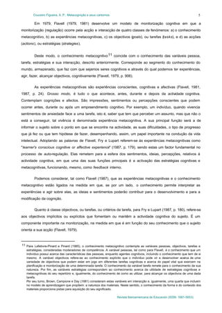 Couceiro Figueira, A. P.: Metacognição e seus contornos

5

Em 1979, Flavell (1979, 1981) desenvolve um modelo de monitorização cognitiva em que a
monitorização (regulação) ocorre pela acção e interacção de quatro classes de fenómenos: a) o conhecimento
metacognitivo, b) as experiências metacognitivas, c) os objectivos (goals), ou tarefas (tasks), e d) as acções
(actions), ou estratégias (strategies).
Deste modo, o conhecimento metacognitivo 11 coincide com o conhecimento das variáveis pessoa,
tarefa, estratégias e sua interacção, descrito anteriormente. Corresponde ao segmento do conhecimento do
mundo, armazenado, que faz com que sejamos seres cognitivos e através do qual podemos ter experiências,
agir, fazer, alcançar objectivos, cognitivamente (Flavell, 1979, p. 906).
As experiências metacognitivas são experiências conscientes, cognitivas e afectivas (Flavell, 1981,
1987, p. 24). Grosso modo, é tudo o que acontece, antes, durante e depois da actividade cognitiva.
Contemplam cognições e afectos. São impressões, sentimentos ou percepções conscientes que podem
ocorrer antes, durante ou após um empreendimento cognitivo. Por exemplo, um indivíduo, quando vivencia
sentimentos de ansiedade face a uma tarefa, isto é, saber que tem que perceber um assunto, mas que não o
está a conseguir, tal vivência é denominada experiência metacognitiva. A sua principal função será a de
informar o sujeito sobre o ponto em que se encontra na actividade, as suas dificuldades, o tipo de progresso
que já fez ou que tem hipótese de fazer, desempenhando, assim, um papel importante na condução da vida
intelectual. Adoptando as palavras de Flavell, Fry e Lupart referem-se às experiências metacognitivas como
"learner's conscious cognitive or affective experience" (1987, p. 179), sendo estas um factor fundamental no
processo de auto-regulação. Elas remetem para a esfera dos sentimentos, ideias, percepções, relativos à
actividade cognitiva, em que uma das suas funções principais é a activação das estratégias cognitivas e
metacognitivas, funcionando, mesmo, como feedback interno.
Podemos considerar, tal como Flavell (1987), que as experiências metacognitivas e o conhecimento
metacognitivo estão ligados na medida em que, se por um lado, o conhecimento permite interpretar as
experiências e agir sobre elas, as ideias e sentimentos poderão contribuir para o desenvolvimento e para a
modificação da cognição.
Quanto à classe objectivos, ou tarefas, ou critérios da tarefa, para Fry e Lupart (1987, p. 180), refere-se
aos objectivos implícitos ou explícitos que fomentam ou mantêm a actividade cognitiva do sujeito. É um
componente importante na monitorização, na medida em que é em função do seu conhecimento que o sujeito
orienta a sua acção (Flavell, 1979).

11 Para Lefebvre-Pinard e Pinard (1985), o conhecimento metacognitivo contempla as variáveis pessoas, objectivos, tarefas e
estratégias, consideradas moderadores de competência. A variável pessoas, tal como para Flavell, é o conhecimento que um
indivíduo possui acerca das características das pessoas, enquanto agentes cognitivos, incluindo o conhecimento que tem de si
mesmo. A variável objectivos refere-se ao conhecimento explícito que o indivíduo pode vir a desenvolver acerca de uma
variedade de objectivos que podem estar em jogo em diferentes tarefas cognitivas e acerca do papel vital que exercem na
planificação e monitorização de uma determinada tarefa. O conhecimento da variável tarefa remete para o conhecimento da sua
natureza. Por fim, as variáveis estratégias correspondem ao conhecimento acerca da utilidade de estratégias cognitivas e
metacognitivas do seu repertório e, igualmente, do conhecimento de como as utilizar, para alcançar os objectivos de uma dada
tarefa.
Por seu turno, Brown, Campione e Day (1981) consideram estas variáveis em interacção e, igualmente, uma quarta que incluem
no modelo de aprendizagem que propõem: a natureza dos materiais. Neste sentido, o conhecimento da forma e do conteúdo dos
materiais proporciona pistas para aquisição do seu significado.
Revista Iberoamericana de Educación (ISSN: 1681-5653)

 