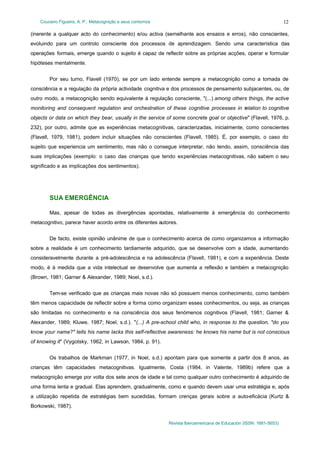 Couceiro Figueira, A. P.: Metacognição e seus contornos
Revista Iberoamericana de Educación (ISSN: 1681-5653)
12
(inerente a qualquer acto do conhecimento) e/ou activa (semelhante aos ensaios e erros), não conscientes,
evoluindo para um controlo consciente dos processos de aprendizagem. Sendo uma característica das
operações formais, emerge quando o sujeito é capaz de reflectir sobre as próprias acções, operar e formular
hipóteses mentalmente.
Por seu turno, Flavell (1970), se por um lado entende sempre a metacognição como a tomada de
consciência e a regulação da própria actividade cognitiva e dos processos de pensamento subjacentes, ou, de
outro modo, a metacognição sendo equivalente à regulação consciente, "(...) among others things, the active
monitoring and consequent regulation and orchestration of these cognitive processes in relation to cognitive
objects or data on which they bear, usually in the service of some concrete goal or objective" (Flavell, 1976, p.
232), por outro, admite que as experiências metacognitivas, caracterizadas, inicialmente, como conscientes
(Flavell, 1979, 1981), podem incluir situações não conscientes (Flavell, 1985). É, por exemplo, o caso do
sujeito que experiencia um sentimento, mas não o consegue interpretar, não tendo, assim, consciência das
suas implicações (exemplo: o caso das crianças que tendo experiências metacognitivas, não sabem o seu
significado e as implicações dos sentimentos).
SUA EMERGÊNCIA
Mas, apesar de todas as divergências apontadas, relativamente à emergência do conhecimento
metacognitivo, parece haver acordo entre os diferentes autores.
De facto, existe opinião unânime de que o conhecimento acerca de como organizamos a informação
sobre a realidade é um conhecimento tardiamente adquirido, que se desenvolve com a idade, aumentando
consideravelmente durante a pré-adolescência e na adolescência (Flavell, 1981), e com a experiência. Deste
modo, é à medida que a vida intelectual se desenvolve que aumenta a reflexão e também a metacognição
(Brown, 1981; Garner & Alexander, 1989; Noel, s.d.).
Tem-se verificado que as crianças mais novas não só possuem menos conhecimento, como também
têm menos capacidade de reflectir sobre a forma como organizam esses conhecimentos, ou seja, as crianças
são limitadas no conhecimento e na consciência dos seus fenómenos cognitivos (Flavell, 1981; Garner &
Alexander, 1989; Kluwe, 1987; Noel, s.d.). "(...) A pre-school child who, in response to the question, "do you
know your name?" tells his name lacks this self-reflective awareness: he knows his name but is not conscious
of knowing it" (Vygotsky, 1962, in Lawson, 1984, p. 91).
Os trabalhos de Markman (1977, in Noel, s.d.) apontam para que somente a partir dos 8 anos, as
crianças têm capacidades metacognitivas. Igualmente, Costa (1984, in Valente, 1989b) refere que a
metacognição emerge por volta dos sete anos de idade e tal como qualquer outro conhecimento é adquirido de
uma forma lenta e gradual. Elas aprendem, gradualmente, como e quando devem usar uma estratégia e, após
a utilização repetida de estratégias bem sucedidas, formam crenças gerais sobre a auto-eficácia (Kurtz &
Borkowski, 1987).
 
