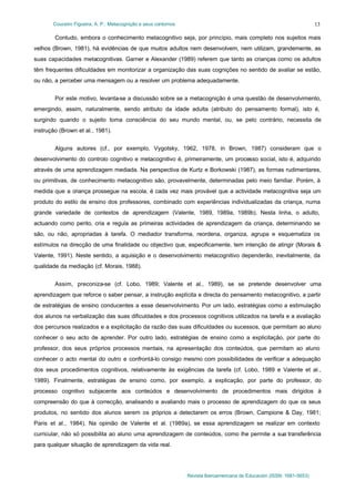 Couceiro Figueira, A. P.: Metacognição e seus contornos
Revista Iberoamericana de Educación (ISSN: 1681-5653)
13
Contudo, embora o conhecimento metacognitivo seja, por princípio, mais completo nos sujeitos mais
velhos (Brown, 1981), há evidências de que muitos adultos nem desenvolvem, nem utilizam, grandemente, as
suas capacidades metacognitivas. Garner e Alexander (1989) referem que tanto as crianças como os adultos
têm frequentes dificuldades em monitorizar a organização das suas cognições no sentido de avaliar se estão,
ou não, a perceber uma mensagem ou a resolver um problema adequadamente.
Por este motivo, levanta-se a discussão sobre se a metacognição é uma questão de desenvolvimento,
emergindo, assim, naturalmente, sendo atributo da idade adulta (atributo do pensamento formal), isto é,
surgindo quando o sujeito toma consciência do seu mundo mental, ou, se pelo contrário, necessita de
instrução (Brown et al., 1981).
Alguns autores (cf., por exemplo, Vygotsky, 1962, 1978, in Brown, 1987) consideram que o
desenvolvimento do controlo cognitivo e metacognitivo é, primeiramente, um processo social, isto é, adquirido
através de uma aprendizagem mediada. Na perspectiva de Kurtz e Borkowski (1987), as formas rudimentares,
ou primitivas, de conhecimento metacognitivo são, provavelmente, determinadas pelo meio familiar. Porém, à
medida que a criança prossegue na escola, é cada vez mais provável que a actividade metacognitiva seja um
produto do estilo de ensino dos professores, combinado com experiências individualizadas da criança, numa
grande variedade de contextos de aprendizagem (Valente, 1989, 1989a, 1989b). Nesta linha, o adulto,
actuando como perito, cria e regula as primeiras actividades de aprendizagem da criança, determinando se
são, ou não, apropriadas à tarefa. O mediador transforma, reordena, organiza, agrupa e esquematiza os
estímulos na direcção de uma finalidade ou objectivo que, especificamente, tem intenção de atingir (Morais &
Valente, 1991). Neste sentido, a aquisição e o desenvolvimento metacognitivo dependerão, inevitalmente, da
qualidade da mediação (cf. Morais, 1988).
Assim, preconiza-se (cf. Lobo, 1989; Valente et al., 1989), se se pretende desenvolver uma
aprendizagem que reforce o saber pensar, a instrução explícita e directa do pensamento metacognitivo, a partir
de estratégias de ensino conducentes a esse desenvolvimento. Por um lado, estratégias como a estimulação
dos alunos na verbalização das suas dificuldades e dos processos cognitivos utilizados na tarefa e a avaliação
dos percursos realizados e a explicitação da razão das suas dificuldades ou sucessos, que permitam ao aluno
conhecer o seu acto de aprender. Por outro lado, estratégias de ensino como a explicitação, por parte do
professor, dos seus próprios processos mentais, na apresentação dos conteúdos, que permitam ao aluno
conhecer o acto mental do outro e confrontá-lo consigo mesmo com possibilidades de verificar a adequação
dos seus procedimentos cognitivos, relativamente às exigências da tarefa (cf. Lobo, 1989 e Valente et al.,
1989). Finalmente, estratégias de ensino como, por exemplo, a explicação, por parte do professor, do
processo cognitivo subjacente aos conteúdos e desenvolvimento de procedimentos mais dirigidos à
compreensão do que à correcção, analisando e avaliando mais o processo de aprendizagem do que os seus
produtos, no sentido dos alunos serem os próprios a detectarem os erros (Brown, Campione & Day, 1981;
Paris et al., 1984). Na opinião de Valente et al. (1989a), se essa aprendizagem se realizar em contexto
curricular, não só possibilita ao aluno uma aprendizagem de conteúdos, como lhe permite a sua transferência
para qualquer situação de aprendizagem da vida real.
 