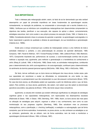 Couceiro Figueira, A. P.: Metacognição e seus contornos
Revista Iberoamericana de Educación (ISSN: 1681-5653)
14
SUA IMPORTÂNCIA
Todo o interesse pela metacognição advém, assim, do facto de se ter demonstrado que esta variável
desempenha um papel de primordial importância em áreas fundamentais da aprendizagem escolar,
nomeadamente, na resolução de problemas, na compreensão e comunicação oral e escrita (Valente et al.,
1989b). Verifica-se que os indivíduos com competências metacognitivas bem desenvolvidas compreendem os
objectivos das tarefas, planificam a sua execução, são capazes de aplicar e alterar, conscientemente,
estratégias executivas, bem como avaliar o seu próprio processo de execução (Costa, 1984, in Valente et al.,
1989b). Considerada elemento chave no processo de aprender a aprender, na aprendizagem auto-regulada, é o
factor responsável e garante da qualidade e eficácia da aprendizagem, da sua transferência e generalização
(Valente et al., 1989b).
Existe pois a crença consensual que a prática da metacognição conduz a uma melhoria de toda a
actividade intelectual e, portanto, a uma potencialização do processo de aprender (Borkowski, 1985;
Campione, 1987; Flavell & Wellman, 1877; Forrest-Pressley & Waller, 1984; Lefebvre-Pinard, 1983; Markman,
1977). Componente importante das performances de sucesso, a auto-monitorização contribui não só para
melhorar a aquisição mas, igualmente, para melhorar a generalização e a transferência do conhecimento e
skills (Wang & Luidvall, 1984, in McCombs, 1988). Deste modo, as actividades metacognitivas, contribuindo
para o desenvolvimento dos skills auto-regulatórios e de auto-organização, contribuem para o desenvolvimento
do sentimento de domínio pessoal (personal agency) (McCombs, 1988; Wang, 1983, in McCombs, 1988).
De facto, tem-se verificado que os bons alunos se distinguem dos maus alunos, muitas vezes, pela
sua capacidade em reconhecer e avaliar as dificuldades na compreensão de uma tarefa, ou seja,
compreenderem ou percepcionarem que não compreendem ou que não possuem conhecimento (Brown, 1978).
No caso dos bons alunos, as dificuldades podem ser superadas a partir de inferências sobre o que, de facto,
sabem. Pelo contrário, os maus alunos, geralmente, não sabem, nem sabem que não sabem (a denominada
ignorância secundária, nas palavras de Brown, 1978), não tendo sequer disso consciência.
Igualmente, os estudos têm revelado que existem diferenças significativas na utilização de estratégias
cognitivas gerais e nas capacidades metacognitivas, com repercussões nos desempenhos escolares
(Rabinowitz & Glaser, 1985, in Glaser, 1993; Sternberg, 1981, 1986). Assim, os bons alunos são mais aptos
na utilização de estratégias para adquirir, organizar e utilizar o seu conhecimento, bem como na auto-
monitorização do seu progresso cognitivo (Sternberg, 1986). Eles actualizam mais os processos
metacognitivos, como a planificação, o checking (verificação), a avaliação e a auto-regulação, quer de forma
consciente, quer de forma automática. Inversamente, os piores alunos, ou não conhecem as estratégias ou se
as conhecem, geralmente, não as utilizam, nem de forma automática, nem de modo a monitorizar a
aprendizagem (Armbruster & Brown, 1984, in DiVesta, 1987).
 
