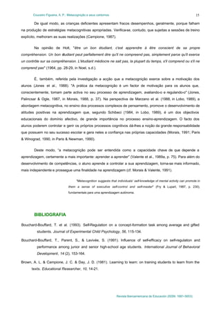 Couceiro Figueira, A. P.: Metacognição e seus contornos
Revista Iberoamericana de Educación (ISSN: 1681-5653)
15
De igual modo, as crianças deficientes apresentam fracos desempenhos, geralmente, porque falham
na produção de estratégias metacognitivas apropriadas. Verifica-se, contudo, que sujeitas a sessões de treino
explícito, melhoram as suas realizações (Campione, 1987).
Na opinião de Holt, "être un bon étudiant, c'est apprendre à être conscient de sa propre
compréhension. Un bon étudiant peut parfaitement dire qu'il ne compreend pas, simplement parce qu'il exerce
un contrôle sur sa compréhension. L'étudiant médiocre ne sait pas, la plupart du temps, s'il comprend ou s'il ne
comprend pas" (1964, pp. 28-29, in Noel, s.d.).
É, também, referida pela investigação a acção que a metacognição exerce sobre a motivação dos
alunos (Jones et al., 1988). "A prática da metacognição é um factor de motivação para os alunos que,
conscientemente, tomam parte activa no seu processo de aprendizagem, avaliando-o e regulando-o" (Jones,
Palincsar & Ogle, 1987, in Morais, 1988, p. 37). Na perspectiva de Marzano et al. (1988, in Lobo, 1989), a
abordagem metacognitiva, no ensino dos processos complexos de pensamento, promove o desenvolvimento de
atitudes positivas na aprendizagem que, segundo Schibeci (1984, in Lobo, 1989), é um dos objectivos
educacionais do domínio afectivo, de grande importância no processo ensino-aprendizagem. O facto dos
alunos poderem controlar e gerir os próprios processos cognitivos dá-lhes a noção da grande responsabilidade
que possuem no seu sucesso escolar e gera neles a confiança nas próprias capacidades (Morais, 1991; Paris
& Winograd, 1990, in Paris & Newman, 1990).
Deste modo, “a metacognição pode ser entendida como a capacidade chave de que depende a
aprendizagem, certamente a mais importante: aprender a aprender” (Valente et al., 1989a, p. 75). Para além do
desenvolvimento de competências, o aluno aprende a controlar a sua aprendizagem, torna-se mais informado,
mais independente e prossegue uma finalidade na aprendizagem (cf. Morais & Valente, 1991).
"Metacognition suggests that individuals' self-knowledge of mental activity can promote in
them a sense of executive self-control and self-master" (Fry & Lupart, 1987, p. 230),
fundamentais para uma aprendizagem autónoma.
BIBLIOGRAFIA
Bouchard-Bouffard, T. et al. (1993). Self-Regulation on a concept-formation task among average and gifted
students. Journal of Experimental Child Psychology, 56, 115-134.
Bouchard-Bouffard, T., Parent, S., & Lavivée, S. (1991). Influence of self-efficacy on self-regulation and
performance among junior and senior high-school age students. International Journal of Behavioral
Development, 14 (2), 153-164.
Brown, A. L. & Campione, J. C. & Day, J. D. (1981). Learning to learn: on training students to learn from the
texts. Educational Researcher, 10, 14-21.
 