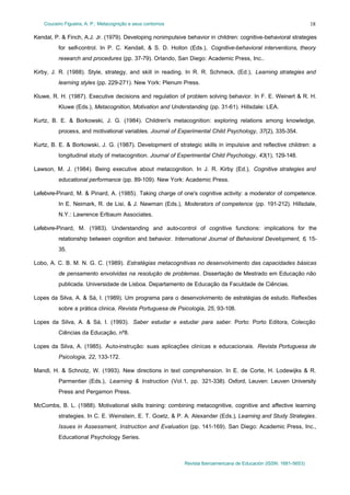Couceiro Figueira, A. P.: Metacognição e seus contornos
Revista Iberoamericana de Educación (ISSN: 1681-5653)
18
Kendal, P. & Finch, A.J. Jr. (1979). Developing nonimpulsive behavior in children: cognitive-behavioral strategies
for self-control. In P. C. Kendall, & S. D. Hollon (Eds.), Cognitive-behavioral interventions, theory
research and procedures (pp. 37-79). Orlando, San Diego: Academic Press, Inc..
Kirby, J. R. (1988). Style, strategy, and skill in reading. In R. R. Schmeck, (Ed.), Learning strategies and
learning styles (pp. 229-271). New York: Plenum Press.
Kluwe, R. H. (1987). Executive decisions and regulation of problem solving behavior. In F. E. Weinert & R. H.
Kluwe (Eds.), Metacognition, Motivation and Understanding (pp. 31-61). Hillsdale: LEA.
Kurtz, B. E. & Borkowski, J. G. (1984). Children's metacognition: exploring relations among knowledge,
process, and motivational variables. Journal of Experimental Child Psychology, 37(2), 335-354.
Kurtz, B. E. & Borkowski, J. G. (1987). Development of strategic skills in impulsive and reflective children: a
longitudinal study of metacognition. Journal of Experimental Child Psychology, 43(1), 129-148.
Lawson, M. J. (1984). Being executive about metacognition. In J. R. Kirby (Ed.), Cognitive strategies and
educational performance (pp. 89-109). New York: Academic Press.
Lefebvre-Pinard, M. & Pinard, A. (1985). Taking charge of one's cognitive activity: a moderator of competence.
In E. Neimark, R. de Lisi, & J. Newman (Eds.), Moderators of competence (pp. 191-212). Hillsdale,
N.Y.: Lawrence Erlbaum Associates.
Lefebvre-Pinard, M. (1983). Understanding and auto-control of cognitive functions: implications for the
relationship between cognition and behavior. International Journal of Behavioral Development, 6, 15-
35.
Lobo, A. C. B. M. N. G. C. (1989). Estratégias metacognitivas no desenvolvimento das capacidades básicas
de pensamento envolvidas na resolução de problemas. Dissertação de Mestrado em Educação não
publicada. Universidade de Lisboa. Departamento de Educação da Faculdade de Ciências.
Lopes da Silva, A. & Sá, I. (1989). Um programa para o desenvolvimento de estratégias de estudo. Reflexões
sobre a prática clinica. Revista Portuguesa de Psicologia, 25, 93-108.
Lopes da Silva, A. & Sá, I. (1993). Saber estudar e estudar para saber. Porto: Porto Editora, Colecção
Ciências da Educação, nº8.
Lopes da Silva, A. (1985). Auto-instrução: suas aplicações clinícas e educacionais. Revista Portuguesa de
Psicologia, 22, 133-172.
Mandl, H. & Schnotz, W. (1993). New directions in text comprehension. In E. de Corte, H. Lodewijks & R.
Parmentier (Eds.), Learning & Instruction (Vol.1, pp. 321-338). Oxford, Leuven: Leuven University
Press and Pergamon Press.
McCombs, B. L. (1988). Motivational skills training: combining metacognitive, cognitive and affective learning
strategies. In C. E. Weinstein, E. T. Goetz, & P. A. Alexander (Eds.), Learning and Study Strategies.
Issues in Assessment, Instruction and Evaluation (pp. 141-169). San Diego: Academic Press, Inc.,
Educational Psychology Series.
 