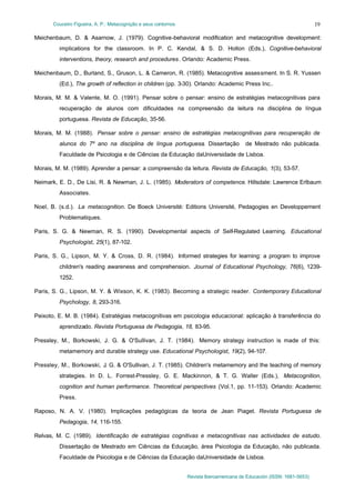 Couceiro Figueira, A. P.: Metacognição e seus contornos
Revista Iberoamericana de Educación (ISSN: 1681-5653)
19
Meichenbaum, D. & Asarnow, J. (1979). Cognitive-behavioral modification and metacognitive development:
implications for the classroom. In P. C. Kendal, & S. D. Hollon (Eds.), Cognitive-behavioral
interventions, theory, research and procedures. Orlando: Academic Press.
Meichenbaum, D., Burland, S., Gruson, L. & Cameron, R. (1985). Metacognitive assessment. In S. R. Yussen
(Ed.), The growth of reflection in children (pp. 3-30). Orlando: Academic Press Inc..
Morais, M. M. & Valente, M. O. (1991). Pensar sobre o pensar: ensino de estratégias metacognitivas para
recuperação de alunos com dificuldades na compreensão da leitura na disciplina de língua
portuguesa. Revista de Educação, 35-56.
Morais, M. M. (1988). Pensar sobre o pensar: ensino de estratégias metacognitivas para recuperação de
alunos do 7º ano na disciplina de língua portuguesa. Dissertação de Mestrado não publicada.
Faculdade de Psicologia e de Ciências da Educação daUniversidade de Lisboa.
Morais, M. M. (1989). Aprender a pensar: a compreensão da leitura. Revista de Educação, 1(3), 53-57.
Neimark, E. D., De Lisi, R. & Newman, J. L. (1985). Moderators of competence. Hillsdale: Lawrence Erlbaum
Associates.
Noel, B. (s.d.). La metacognition. De Boeck Université: Editions Université, Pedagogies en Developpement
Problematiques.
Paris, S. G. & Newman, R. S. (1990). Developmental aspects of Self-Regulated Learning. Educational
Psychologist, 25(1), 87-102.
Paris, S. G., Lipson, M. Y. & Cross, D. R. (1984). Informed strategies for learning: a program to improve
children's reading awareness and comprehension. Journal of Educational Psychology, 76(6), 1239-
1252.
Paris, S. G., Lipson, M. Y. & Wixson, K. K. (1983). Becoming a strategic reader. Contemporary Educational
Psychology, 8, 293-316.
Peixoto, E. M. B. (1984). Estratégias metacognitivas em psicologia educacional: aplicação à transferência do
aprendizado. Revista Portuguesa de Pedagogia, 18, 83-95.
Pressley, M., Borkowski, J. G. & O'Sullivan, J. T. (1984). Memory strategy instruction is made of this:
metamemory and durable strategy use. Educational Psychologist, 19(2), 94-107.
Pressley, M., Borkowski, J. G. & O'Sullivan, J. T. (1985). Children's metamemory and the teaching of memory
strategies. In D. L. Forrest-Pressley, G. E. Mackinnon, & T. G. Waller (Eds.), Metacognition,
cognition and human performance. Theoretical perspectives (Vol.1, pp. 11-153). Orlando: Academic
Press.
Raposo, N. A. V. (1980). Implicações pedagógicas da teoria de Jean Piaget. Revista Portuguesa de
Pedagogia, 14, 116-155.
Relvas, M. C. (1989). Identificação de estratégias cognitivas e metacognitivas nas actividades de estudo.
Dissertação de Mestrado em Ciências da Educação, área Psicologia da Educação, não publicada.
Faculdade de Psicologia e de Ciências da Educação daUniversidade de Lisboa.
 