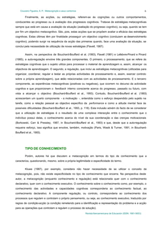 Couceiro Figueira, A. P.: Metacognição e seus contornos
Revista Iberoamericana de Educación (ISSN: 1681-5653)
6
Finalmente, as acções, ou estratégias, referem-se às cognições ou outros comportamentos,
conducentes ao progresso ou à avaliação dos progressos cognitivos. Trata-se de estratégias metacognitivas
sempre que está em causa a avaliação da situação (avaliação do progresso cognitivo), ou seja, quando se tem
por fim um objectivo metacognitivo. São, pois, estas acções que se propõem avaliar a eficácia das estratégias
cognitivas. Estas últimas têm por finalidade prosseguir um objectivo cognitivo (conduzem ao desenvolvimento
cognitivo), podendo surgir na sequência da acção das primeiras quando, face uma avaliação da situação, se
conclui pela necessidade de utilização de novas estratégias (Flavell, 1987).
Assim, na perspectiva de Bouchard-Bouffard et al. (1993), Flavell (1981) e Lefebvre-Pinard e Pinard
(1985), a auto-regulação envolve três grandes componentes. O primeiro, o processamento, que se refere às
estratégias cognitivas que o sujeito utiliza para processar o material de aprendizagem e, assim, alcançar os
objectivos de aprendizagem. O segundo, a regulação, que inclui as estratégias metacognitivas (utilizadas para
organizar, coordenar, regular e testar as próprias actividades de processamento e, assim, exercer controlo
sobre a própria aprendizagem), que estão relacionadas com as actividades de processamento. E o terceiro
componente, as experiências metacognitivas (positivas ou negativas), que ocorrem no decurso da actividade
cognitiva e que proporcionam o feedback interno consciente acerca do progresso, passado ou futuro, com
vista a alcançar o objectivo (Bouchard-Bouffard et al., 1993). Contudo, Bouchard-Bouffard et al. (1993)
acrescentam um quarto componente - a motivação -, entendida como o esforço despendido pelo sujeito na
tarefa, como a relação pessoal ao objectivo específico da performance e como a atitude mental face às
possíveis dificuldades (Bouchard-Bouffard et al., 1993, p. 118). Esta inclusão advém do facto de se considerar
que a utilização de estratégias é o resultado de uma complexa interacção entre o conhecimento que o
indivíduo possui delas, o conhecimento acerca do nível da sua coordenação e das crenças motivacionais
(Borkowski, Carr & Pressley, 1987, in Bouchard-Bouffard et al., 1993) e que, desde que a auto-regulação
requeira esforço, isso significa que envolve, também, motivação (Paris, Wasik & Turner, 1991, in Bouchard-
Bouffard et al., 1993).
TIPO DE CONHECIMENTO
Porém, autores há que discutem a metacognição em termos do tipo de conhecimento que a
caracteriza, questionando, mesmo, sobre a própria legitimidade e especificidade do termo.
Kluwe (1987), por exemplo, considera não haver necessidade de se utilizar o conceito de
metacognição, pois, não existe especificidade no tipo de conhecimento que encerra. Na perspectiva deste
autor, a metacognição (enquanto conhecimento e regulação) está relacionada quer com o conhecimento
declarativo, quer com o conhecimento executivo. O conhecimento sobre o conhecimento como, por exemplo, o
conhecimento das actividades e capacidades cognitivas corresponderia ao conhecimento factual, ao
conhecimento declarativo. A componente regulação, ou controlo, corresponderia ao conhecimento dos
processos que regulam e controlam o próprio pensamento, ou seja, ao conhecimento executivo, traduzido por
regras de condição-acção (a condição remetendo para a identificação e representação do problema e a acção
para as operações que controlam e regulam o processo de solução).
 