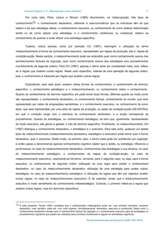 Couceiro Figueira, A. P.: Metacognição e seus contornos
Revista Iberoamericana de Educación (ISSN: 1681-5653)
7
Por outro lado, Paris, Lipson e Wixson (1983) discriminam, na metacognição, três tipos de
conhecimento12: o conhecimento declarativo, referente à auto-consciência que os indivíduos têm do que
sabem e de que estratégia utilizar; o conhecimento executivo, ou conhecimento de como realizar determinada
tarefa ou de como aplicar uma estratégia; e o conhecimento condicional, ou contextual, relativo ao
conhecimento de quando e onde utilizar uma estratégia específica.
Todavia, outros autores, como por exemplo Chi (1987), restringem a utilização do termo
metaconhecimento à forma de conhecimento executivo, representado por regras de produção, isto é, regras de
condição-acção. Neste sentido, o metaconhecimento pode ser entendido quer como conhecimento acerca dos
acontecimentos factuais da cognição, quer como conhecimento acerca das estratégias e/ou procedimentos
(conhecimento de segunda ordem). Para Chi (1987), apenas o último deve ser considerado meta, pois, refere-
se a regras que avaliam outras regras. Neste caso específico, trata-se de uma operação de segunda ordem,
pois, o conhecimento é traduzido por regras que avaliam outras regras.
Explicitando, para este autor, existem várias formas de conhecimento: o conhecimento de domínio
específico, o conhecimento estratégico e o metaconhecimento, ou conhecimento sobre o conhecimento.
Quanto ao conhecimento de domínio específico, ele pode tomar duas formas, diferindo quanto ao modo como
são representadas: o conhecimento declarativo, ou conhecimento factual, conhecimento do mundo, que será
representado por redes de proposições semânticas, e o conhecimento executivo, ou conhecimento de como
fazer, que será representado por uma série de regras de produção, ou pares de condição-acção (SE-ENTÃO),
em que a condição surge com a estrutura do conhecimento declarativo, e a acção corresponde ao
procedimento. Quanto às estratégias, ou conhecimento estratégico, se bem que, igualmente, representadas
de modo executivo, são gerais e globais, e não de domínio específico. Finalmente, no metaconhecimento, Chi
(1987) distingue o conhecimento declarativo, o estratégico e o executivo. Para este autor, qualquer um destes
tipos de metaconhecimento (metaconhecimento declarativo, estratégico e executivo) pode tomar quer a forma
declarativa, quer a executiva. Deste modo, no primeiro caso, o termo meta pode ser substituído por cognição,
e então passa a denominar-se apenas conhecimento cognitivo (saber que a tarefa, ou estratégia, influencia a
performance, no caso do metaconhecimento declarativo; conhecimento das estratégias e sua eficácia, no caso
do metaconhecimento estratégico; e conhecimento de regras de condição-acção, no caso do
metaconhecimento executivo), reservando-se tal termo, somente, para o segundo caso, ou seja, para a forma
executiva, ou conhecimento de segunda ordem (utilização de uma regra para avaliar o conhecimento
declarativo, no caso do metaconhecimento declarativo; utilização de uma estratégia para avaliar outras
estratégias, no caso do metaconhecimento estratégico; e utilização de regras que têm por objectivo avaliar
outras regras, no caso do metaconhecimento executivo). É de salientar, ainda, que o metaconhecimento
executivo é muito semelhante ao conhecimento metaestratégico. Contudo, o primeiro refere-se a regras que
avaliam outras regras, mas em domínios específicos.
12 A este propósito, Flavell (1981) considera que o conhecimento metacognitivo pode ser, num primeiro momento, somente
declarativo, mas, também, pode ser, num nível superior, simultaneamente, declarativo, executivo e condicional. Deste modo, o
conhecimento declarativo remete para o conhecimento factual da cognição e o conhecimento executivo para as estratégias ou
procedimentos cognitivos que podem ser utilizados para controlar (monitorizar) e regular as actividades cognitivas.
 