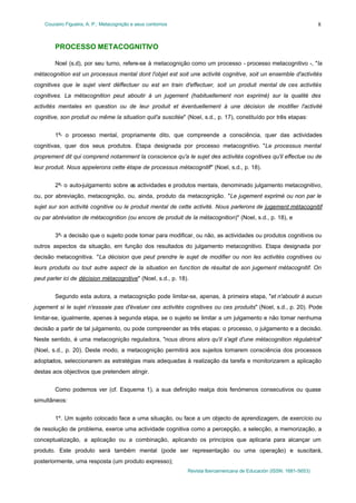 Couceiro Figueira, A. P.: Metacognição e seus contornos
Revista Iberoamericana de Educación (ISSN: 1681-5653)
8
PROCESSO METACOGNITIVO
Noel (s.d), por seu turno, refere-se à metacognição como um processo - processo metacognitivo -, "la
métacognition est un processus mental dont l'objet est soit une activité cognitive, soit un ensemble d'activités
cognitives que le sujet vient déffectuer ou est en train d'effectuer, soit un produit mental de ces activités
cognitives. La métacognition peut aboutir à un jugement (habituellement non exprimé) sur la qualité des
activités mentales en question ou de leur produit et éventuellement à une décision de modifier l'activité
cognitive, son produit ou même la situation quil'a suscitée" (Noel, s.d., p. 17), constituído por três etapas:
1ª- o processo mental, propriamente dito, que compreende a consciência, quer das actividades
cognitivas, quer dos seus produtos. Etapa designada por processo metacognitivo. "Le processus mental
proprement dit qui comprend notamment la conscience qu'a le sujet des activités cognitives qu'il effectue ou de
leur produit. Nous appelerons cette étape de processus métacognitif" (Noel, s.d., p. 18).
2ª- o auto-julgamento sobre as actividades e produtos mentais, denominado julgamento metacognitivo,
ou, por abreviação, metacognição, ou, ainda, produto da metacognição. "Le jugement exprimé ou non par le
sujet sur son activité cognitive ou le produit mental de cette activité. Nous parlerons de jugement métacognitif
ou par abréviation de métacognition (ou encore de produit de la métacognition)" (Noel, s.d., p. 18), e
3ª- a decisão que o sujeito pode tomar para modificar, ou não, as actividades ou produtos cognitivos ou
outros aspectos da situação, em função dos resultados do julgamento metacognitivo. Etapa designada por
decisão metacognitiva. "La décision que peut prendre le sujet de modifier ou non les activités cognitives ou
leurs produits ou tout autre aspect de la situation en function de résultat de son jugement métacognitif. On
peut parler ici de décision métacognitive" (Noel, s.d., p. 18).
Segundo esta autora, a metacognição pode limitar-se, apenas, à primeira etapa, "et n'aboutir à aucun
jugement si le sujet n'esssaie pas d'évaluer ces activités cognitives ou ces produits" (Noel, s.d., p. 20). Pode
limitar-se, igualmente, apenas à segunda etapa, se o sujeito se limitar a um julgamento e não tomar nenhuma
decisão a partir de tal julgamento, ou pode compreender as três etapas: o processo, o julgamento e a decisão.
Neste sentido, é uma metacognição reguladora, "nous dirons alors qu'il s'agit d'une métacognition régulatrice"
(Noel, s.d., p. 20). Deste modo, a metacognição permitirá aos sujeitos tomarem consciência dos processos
adoptados, seleccionarem as estratégias mais adequadas à realização da tarefa e monitorizarem a aplicação
destas aos objectivos que pretendem atingir.
Como podemos ver (cf. Esquema 1), a sua definição realça dois fenómenos consecutivos ou quase
simultâneos:
1º. Um sujeito colocado face a uma situação, ou face a um objecto de aprendizagem, de exercício ou
de resolução de problema, exerce uma actividade cognitiva como a percepção, a selecção, a memorização, a
conceptualização, a aplicação ou a combinação, aplicando os princípios que aplicaria para alcançar um
produto. Este produto será também mental (pode ser representação ou uma operação) e suscitará,
posteriormente, uma resposta (um produto expresso);
 