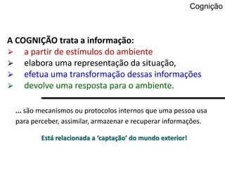 Cognição
... são mecanismos ou protocolos internos que uma pessoa usa
para perceber, assimilar, armazenar e recuperar informações.
Está relacionada a ‘captação’ do mundo exterior!
A COGNIÇÃO trata a informação:
⮚ a partir de estímulos do ambiente
⮚ elabora uma representação da situação,
⮚ efetua uma transformação dessas informações
⮚ devolve uma resposta para o ambiente.
 