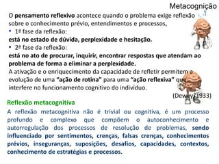 O pensamento reflexivo acontece quando o problema exige reflexão
sobre o conhecimento prévio, entendimentos e processos,
• 1ª fase da reflexão:
está no estado de dúvida, perplexidade e hesitação.
• 2ª fase da reflexão:
está no ato de procurar, inquirir, encontrar respostas que atendam ao
problema de forma a eliminar a perplexidade.
A ativação e o enriquecimento da capacidade de refletir permitem a
evolução de uma “ação de rotina” para uma “ação reflexiva” que
interfere no funcionamento cognitivo do indivíduo.
(Dewey, 1933)
Metacognição
A reflexão metacognitiva não é trivial ou cognitiva, é um processo
profundo e complexo que compõem o autoconhecimento e
autorregulação dos processos de resolução de problemas, sendo
influenciado por sentimentos, crenças, falsas crenças, conhecimentos
prévios, inseguranças, suposições, desafios, capacidades, contextos,
conhecimento de estratégias e processos.
Reflexão metacognitiva
 