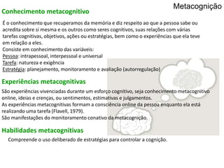 São experiências vivenciadas durante um esforço cognitivo, seja conhecimento metacognitivo
online, ideias e crenças, ou sentimentos, estimativas e julgamentos.
As experiências metacognitivas formam a consciência online da pessoa enquanto ela está
realizando uma tarefa (Flavell, 1979).
São manifestações do monitoramento conativo da metacognição.
É o conhecimento que recuperamos da memória e diz respeito ao que a pessoa sabe ou
acredita sobre si mesma e os outros como seres cognitivos, suas relações com várias
tarefas cognitivas, objetivos, ações ou estratégias, bem como o experiências que ela teve
em relação a eles.
Consiste em conhecimento das variáveis:
Pessoa: intrapessoal, interpessoal e universal
Tarefa: natureza e exigência
Estratégia: planejamento, monitoramento e avaliação (autorregulação)
Conhecimento metacognitivo
Experiências metacognitivas
Habilidades metacognitivas
Compreende o uso deliberado de estratégias para controlar a cognição.
Metacognição
 