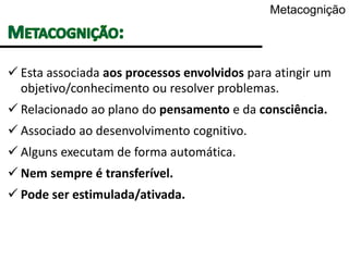 Metacognição
 Esta associada aos processos envolvidos para atingir um
objetivo/conhecimento ou resolver problemas.
 Relacionado ao plano do pensamento e da consciência.
 Associado ao desenvolvimento cognitivo.
 Alguns executam de forma automática.
 Nem sempre é transferível.
 Pode ser estimulada/ativada.
 