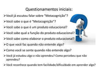 Questionamentos iniciais:
Você já escutou falar sobre “Metacognição”?
Você sabe o que é “Metacognição”?
Você sabe o que é um produto educacional?
Você sabe qual a função do produto educacional?
Você sabe como elaborar o produto educacional?
O que você faz quando não entende algo?
Como você se sente quando não entende algo?
Você já estudou algo e não aprendeu? Como percebeu que não
aprendeu?
Você reconhece quando tem facilidade/dificuldade em aprender algo?
 