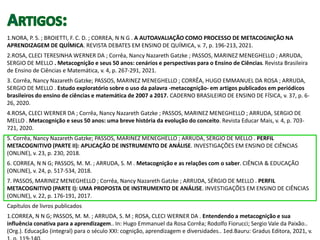 1.NORA, P. S. ; BROIETTI, F. C. D. ; CORREA, N N G . A AUTOAVALIAÇÃO COMO PROCESSO DE METACOGNIÇÃO NA
APRENDIZAGEM DE QUÍMICA. REVISTA DEBATES EM ENSINO DE QUÍMICA, v. 7, p. 196-213, 2021.
2.ROSA, CLECI TERESINHA WERNER DA ; Corrêa, Nancy Nazareth Gatzke ; PASSOS, MARINEZ MENEGHELLO ; ARRUDA,
SERGIO DE MELLO . Metacognição e seus 50 anos: cenários e perspectivas para o Ensino de Ciências. Revista Brasileira
de Ensino de Ciências e Matemática, v. 4, p. 267-291, 2021.
3. Corrêa, Nancy Nazareth Gatzke; PASSOS, MARINEZ MENEGHELLO ; CORRÊA, HUGO EMMANUEL DA ROSA ; ARRUDA,
SERGIO DE MELLO . Estudo exploratório sobre o uso da palavra -metacognição- em artigos publicados em periódicos
brasileiros do ensino de ciências e matemática de 2007 a 2017. CADERNO BRASILEIRO DE ENSINO DE FÍSICA, v. 37, p. 6-
26, 2020.
4.ROSA, CLECI WERNER DA ; Corrêa, Nancy Nazareth Gatzke ; PASSOS, MARINEZ MENEGHELLO ; ARRUDA, SERGIO DE
MELLO . Metacognição e seus 50 anos: uma breve história da evolução do conceito. Revista Educar Mais, v. 4, p. 703-
721, 2020.
5. Corrêa, Nancy Nazareth Gatzke; PASSOS, MARINEZ MENEGHELLO ; ARRUDA, SÉRGIO DE MELLO . PERFIL
METACOGNITIVO (PARTE II): APLICAÇÃO DE INSTRUMENTO DE ANÁLISE. INVESTIGAÇÕES EM ENSINO DE CIÊNCIAS
(ONLINE), v. 23, p. 230, 2018.
6. CORREA, N N G; PASSOS, M. M. ; ARRUDA, S. M . Metacognição e as relações com o saber. CIÊNCIA & EDUCAÇÃO
(ONLINE), v. 24, p. 517-534, 2018.
7. PASSOS, MARINEZ MENEGHELLO ; Corrêa, Nancy Nazareth Gatzke ; ARRUDA, SÉRGIO DE MELLO . PERFIL
METACOGNITIVO (PARTE I): UMA PROPOSTA DE INSTRUMENTO DE ANÁLISE. INVESTIGAÇÕES EM ENSINO DE CIÊNCIAS
(ONLINE), v. 22, p. 176-191, 2017.
Capítulos de livros publicados
1.CORREA, N N G; PASSOS, M. M. ; ARRUDA, S. M ; ROSA, CLECI WERNER DA . Entendendo a metacognição e sua
influência conativa para a aprendizagem.. In: Hugo Emmanuel da Rosa Corrêa; Rodolfo Fiorucci; Sergio Vale da Paixão..
(Org.). Educação (integral) para o século XXI: cognição, aprendizagem e diversidades.. 1ed.Bauru: Gradus Editora, 2021, v.
 