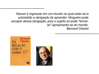 Nascer é ingressar em um mundo no qual estar-se-á
submetido a obrigação de aprender. Ninguém pode
escapar dessa obrigação, pois o sujeito só pode "tornar-
se" apropriando-se do mundo.
Bernard Charlot
 