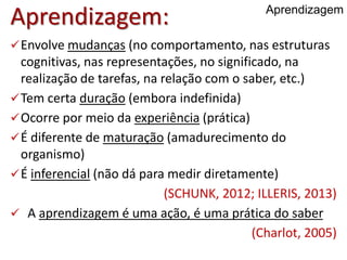 Aprendizagem:
Envolve mudanças (no comportamento, nas estruturas
cognitivas, nas representações, no significado, na
realização de tarefas, na relação com o saber, etc.)
Tem certa duração (embora indefinida)
Ocorre por meio da experiência (prática)
É diferente de maturação (amadurecimento do
organismo)
É inferencial (não dá para medir diretamente)
(SCHUNK, 2012; ILLERIS, 2013)
 A aprendizagem é uma ação, é uma prática do saber
(Charlot, 2005)
Aprendizagem
 