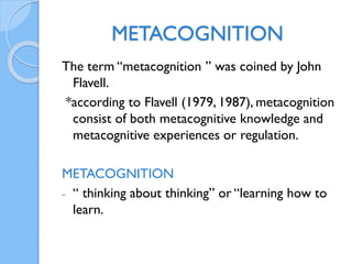 METACOGNITION
The term “metacognition ” was coined by John
Flavell.
*according to Flavell (1979, 1987), metacognition
consist of both metacognitive knowledge and
metacognitive experiences or regulation.
METACOGNITION
- “ thinking about thinking” or “learning how to
learn.
 