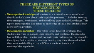 THERE ARE DIFFERENT TYPES OF
METACOGNITION.
THESE INCLUDE:
• Metacognitive knowledge – this refers to a student’s awareness of what
they do or don’t know about their cognitive processes. It includes knowing
their strengths, weaknesses, and identifying gaps in their knowledge. This
type of metacognition also refers to knowledge of skills that students may
use to solve a problem.
• Metacognitive regulation – this refers to the different strategies that
students may use to manage their thoughts and emotions. This includes
how well they plan, monitor and evaluate their performance. For example,
identifying that a particular strategy is not giving them the results that
they want and deciding to try a different one is an instance of
metacognitive regulation.
 