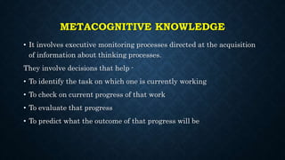 METACOGNITIVE KNOWLEDGE
• It involves executive monitoring processes directed at the acquisition
of information about thinking processes.
They involve decisions that help -
• To identify the task on which one is currently working
• To check on current progress of that work
• To evaluate that progress
• To predict what the outcome of that progress will be
 